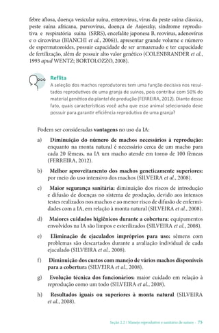 Seção 2.2 / Manejo reprodutivo e sanitário de suínos - 75
febre aftosa, doença vesicular suína, enterovírus, vírus da peste suína clássica,
peste suína africana, parvovírus, doença de Aujeszky, síndrome reprodu-
tiva e respiratória suína (SRRS), encefalite japonesa B, reovírus, adenovírus
e o circovírus (BIANCHI et al., 2006)), apresentar grande volume e número
de espermatozoides, possuir capacidade de ser armazenado e ter capacidade
de fertilização, além de possuir alto valor genético (COLENBRANDER et al.,
1993 apud WENTZ; BORTOLOZZO, 2008).
Reflita
A seleção dos machos reprodutores tem uma função decisiva nos resul-
tados reprodutivos de uma granja de suínos, pois contribui com 50% do
material genético do plantel de produção (FERREIRA, 2012). Diante desse
fato, quais características você acha que esse animal selecionado deve
possuir para garantir eficiência reprodutiva de uma granja?
Podem ser consideradas vantagens no uso da IA:
a) Diminuição do número de machos necessários à reprodução:
enquanto na monta natural é necessário cerca de um macho para
cada 20 fêmeas, na IA um macho atende em torno de 100 fêmeas
(FERREIRA, 2012).
b) Melhor aproveitamento dos machos geneticamente superiores:
por meio do uso intensivo dos machos (SILVEIRA et al., 2008).
c) Maior segurança sanitária: diminuição dos riscos de introdução
e difusão de doenças no sistema de produção, devido aos intensos
testes realizados nos machos e ao menor risco de difusão de enfermi-
dades com a IA, em relação à monta natural (SILVEIRA et al., 2008).
d) Maiores cuidados higiênicos durante a cobertura: equipamentos
envolvidos na IA são limpos e esterilizados (SILVEIRA et al., 2008).
e) Eliminação de ejaculados impróprios para uso: sêmens com
problemas são descartados durante a avaliação individual de cada
ejaculado (SILVEIRA et al., 2008).
f) Diminuição dos custos com manejo de vários machos disponíveis
para a cobertura (SILVEIRA et al., 2008).
g) Evolução técnica dos funcionários: maior cuidado em relação à
reprodução como um todo (SILVEIRA et al., 2008).
h) Resultados iguais ou superiores à monta natural (SILVEIRA
et al., 2008).
 
