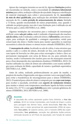 76 - U2 / Suinocultura: manejo da criação
Apesar das vantagens inerentes ao uso da IA, algumas limitações podem
ser encontradas no método, como a necessidade de estrutura laboratorial
mínima para coleta, avaliação e diluição do ejaculado, limpeza e esterilização
do material empregado para coleta e processamento da IA; necessidade
de mão de obra qualificada, para realização das atividades laboratoriais e
execução da IA; e curto período de armazenamento do sêmen, limitado
a 72 horas, quando encomendado de outras propriedades, mas, quando é
coletado na própria granja, isso não é uma limitação, pois é utilizado em até
36 horas após a coleta (SILVEIRA et al., 2008).
Algumas instalações são necessárias para a realização da inseminação
artificial, como sala pré-coleta, onde é realizada a higienização dos machos;
sala de coleta, onde é realizada a coleta do sêmen; e laboratório, com micros-
cópio, para avaliação da qualidade e contagem espermática, estufa para
conservação das doses e banho-maria para manter aquecidos os materiais
necessários à coleta do sêmen e o sêmen recém-coletado (FERREIRA, 2012).
O manequim de coleta, localizado na sala de coleta, é uma estrutura que
auxilia o salto e a coleta do sêmen, devendo ser fixo, com altura ajustável,
com tapete de borracha no chão para evitar escorregões e lesões e deve ser
previamente impregnado com urina de fêmea em cio, para estímulo dos
machos, sendo o treinamento dos machos para uso do manequim essencial
para o bom desempenho dos reprodutores doadores (FERREIRA, 2012). Os
machos utilizados na coleta de sêmen são submetidos a um exame androló-
gico para avaliação da libido, capacidade de monta e qualidade espermática
(SILVEIRA et al., 2008).
Antes da coleta, realizada preferencialmente na parte da manhã, o
prepúcio do macho é higienizado com água corrente e seco com papel toalha,
para evitar a transferência de microrganismos para o sêmen (FERREIRA,
2012). O material para coleta de sêmen é composto por um copo com tampa,
para receber o ejaculado, envolvido com suporte de isolamento térmico
para manter o sêmen com temperatura semelhante àquela da bolsa escrotal
do suíno (32 a 35 °C) e com gaze hidrófila para reter a porção gelatinosa do
sêmen (FERREIRA, 2012; SILVEIRA et al., 2008).
Assimile
O ejaculado dos suínos apresenta quatro fases distintas: a fase das
uretrais, 10-15 mL iniciais translúcidos, com função de limpar a uretra
para passagem das demais fases, sendo descartada; fase rica, fase
leitosa, com o maior percentual de espermatozoides (70%) do ejacu-
lado; fase pobre, de aspecto soroso, com o restante (30%) dos esper-
matozoides; fase gelatinosa, secreção das glândulas bulbo-uretrais,
eliminada durante os 2/3 finais da ejaculação, com função de realizar
 