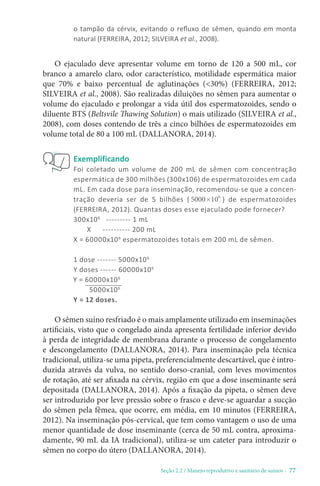 Seção 2.2 / Manejo reprodutivo e sanitário de suínos - 77
o tampão da cérvix, evitando o refluxo de sêmen, quando em monta
natural (FERREIRA, 2012; SILVEIRA et al., 2008).
O ejaculado deve apresentar volume em torno de 120 a 500 mL, cor
branco a amarelo claro, odor característico, motilidade espermática maior
que 70% e baixo percentual de aglutinações (30%) (FERREIRA, 2012;
SILVEIRA et al., 2008). São realizadas diluições no sêmen para aumentar o
volume do ejaculado e prolongar a vida útil dos espermatozoides, sendo o
diluente BTS (Beltsvile Thawing Solution) o mais utilizado (SILVEIRA et al.,
2008), com doses contendo de três a cinco bilhões de espermatozoides em
volume total de 80 a 100 mL (DALLANORA, 2014).
O sêmen suíno resfriado é o mais amplamente utilizado em inseminações
artificiais, visto que o congelado ainda apresenta fertilidade inferior devido
à perda de integridade de membrana durante o processo de congelamento
e descongelamento (DALLANORA, 2014). Para inseminação pela técnica
tradicional, utiliza-se uma pipeta, preferencialmente descartável, que é intro-
duzida através da vulva, no sentido dorso-cranial, com leves movimentos
de rotação, até ser afixada na cérvix, região em que a dose inseminante será
depositada (DALLANORA, 2014). Após a fixação da pipeta, o sêmen deve
ser introduzido por leve pressão sobre o frasco e deve-se aguardar a sucção
do sêmen pela fêmea, que ocorre, em média, em 10 minutos (FERREIRA,
2012). Na inseminação pós-cervical, que tem como vantagem o uso de uma
menor quantidade de dose inseminante (cerca de 50 mL contra, aproxima-
damente, 90 mL da IA tradicional), utiliza-se um cateter para introduzir o
sêmen no corpo do útero (DALLANORA, 2014).
Exemplificando
Foi coletado um volume de 200 mL de sêmen com concentração
espermática de 300 milhões (300x106) de espermatozoides em cada
mL. Em cada dose para inseminação, recomendou-se que a concen-
tração deveria ser de 5 bilhões ( ´ 6
5000 10 ) de espermatozoides
(FERREIRA, 2012). Quantas doses esse ejaculado pode fornecer?
300x106
--------- 1 mL
X ---------- 200 mL
X = 60000x106
espermatozoides totais em 200 mL de sêmen.
1 dose ------- 5000x106
Y doses ------ 60000x106
Y = 12 doses.
Y = 60000x106
5000x106
 