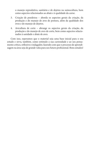 o manejo reprodutivo, sanitário e de dejetos na suinocultura, bem
como aspectos relacionados ao abate e à qualidade da carne.
3. Criação de poedeiras – aborda os aspectos gerais da criação, da
produção e do manejo de aves de postura, além da qualidade dos
ovos e do manejo de dejetos.
4. Avicultura de corte – abrange os aspectos gerais da criação, da
produção e do manejo de aves de corte, bem como aspectos relacio-
nados à sanidade e abate de aves.
Com isso, esperamos que o material seja uma base inicial para o seu
estudo e sirva, também, como estímulo a sua curiosidade e ao seu pensa-
mento crítico, reflexivo e indagador, fazendo com que o processo de aprendi-
zagem na área seja de grande valia para seu futuro profissional. Bons estudos!
 
