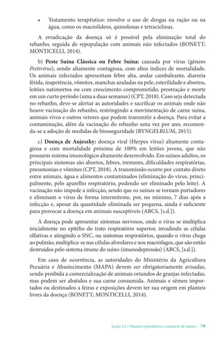 Seção 2.2 / Manejo reprodutivo e sanitário de suínos - 79
• Tratamento terapêutico: envolve o uso de drogas na ração ou na
água, como os macrolídeos, quinolonas e tetraciclinas.
A erradicação da doença só é possível pela eliminação total do
rebanho, seguida de repopulação com animais não infectados (BONETT;
MONTICELLI, 2014).
b) Peste Suína Clássica ou Febre Suína: causada por vírus (gênero
Pestivirus), sendo altamente contagiosa, com altos índices de mortalidade.
Os animais infectados apresentam febre alta, andar cambaleante, diarreia
fétida, inapetência, vômitos, manchas azuladas na pele, esterilidade e abortos,
leitões natimortos ou com crescimento comprometido, prostração e morte
em um curto período (uma a duas semanas) (CPT, 2018). Caso seja detectada
no rebanho, deve-se alertar as autoridades e sacrificar os animais onde não
houve vacinação do rebanho, restringindo a movimentação de carne suína,
animais vivos e outros vetores que podem transmitir a doença. Para evitar a
contaminação, além da vacinação do rebanho uma vez por ano, recomen-
da-se a adoção de medidas de biosseguridade (RYNGELBLUM, 2015).
c) Doença de Aujeszky: doença viral (Herpes vírus) altamente conta-
giosa e com mortalidade próxima de 100% em leitões jovens, que não
possuem sistema imunológico altamente desenvolvido. Em suínos adultos, os
principais sintomas são abortos, febres, tremores, dificuldades respiratórias,
pneumonias e vômitos (CPT, 2018). A transmissão ocorre por contato direto
entre animais, água e alimentos contaminados (eliminação do vírus, princi-
palmente, pelo aparelho respiratório, podendo ser eliminado pelo leite). A
vacinação não impede a infecção, sendo que os suínos se tornam portadores
e eliminam o vírus de forma intermitente, por, no mínimo, 7 dias após a
infecção e, apesar da quantidade eliminada ser pequena, ainda é suficiente
para provocar a doença em animais susceptíveis (ABCS, [s.d.]).
A doença pode apresentar sintomas nervosos, onde o vírus se multiplica
inicialmente no epitélio do trato respiratório superior, invadindo as células
olfativas e atingindo o SNC, ou sintomas respiratórios, quando o vírus chega
ao pulmão, multiplica-se nas células alveolares e nos macrófagos, que são então
destruídos pelo sistema imune do suíno (imunodepressão) (ABCS, [s.d.]).
Em caso de ocorrência, as autoridades do Ministério da Agricultura
Pecuária e Abastecimento (MAPA) devem ser obrigatoriamente avisadas,
sendo proibida a comercialização de animais oriundos de granjas infectadas,
mas podem ser abatidos e sua carne consumida. Animais e sêmen impor-
tados ou destinados a feiras e exposições devem ter sua origem em planteis
livres da doença (BONETT; MONTICELLI, 2014).
 