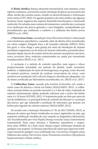 80 - U2 / Suinocultura: manejo da criação
d) Rinite Atrófica: doença altamente transmissível, com sintomas, como
espirros contínuos, corrimentos nasais, formação de placas escuras perto dos
olhos, atrofia das conchas nasais, retardo no desenvolvimento e terminação,
entre outros (CPT, 2018). Os agentes primários da rinite atrófica são algumas
bactérias Gram-negativas das espécies Bordetella bronchiseptica e Pasteurella
multocida. Os métodos mais comuns de tratamento e controle são a vacinação
e/ou medicação das porcas gestantes e suas leitegadas, acompanhados por
procedimentos que melhorem o conforto e o ambiente dos leitões jovens
(BRITO et al., 1993).
e) Parvovirose Suína: causada por vírus (Parvovírus Suíno) e relacionada
com transtornos reprodutivos, causando, além do aborto, fetos mumificados
em vários estágios, leitegada fraca e de tamanho reduzido (MELO, 2016).
Em geral, o vírus chega a uma granja por meio da introdução de animais
portadores inaparentes ou de sêmen de animais infectados, possuindo disse-
minação rápida, através de contato direto dos animais susceptíveis com fezes,
urina, secreções, fetos, materiais contaminados ou, ainda, por transmissão
transplacentária (RUIZ et al., 2017).
A vacinação é o método de controle específico mais seguro e eficaz,
proporcionando imunidade aos animais do plantel, sendo necessária,
também, a implantação de ações de biossegurança na granja, como descarte
de animais positivos, controle de roedores (reservatório do vírus), vazio
sanitário nas instalações (all in all out), limpeza e desinfecção adequadas, uso
de sêmen certificado por laboratórios reconhecidos, etc. (RUIZ et al., 2017).
f) Colibacilose Suína: causada pela bactéria Escherichia coli, sendo a
maior causa de diarreia e morte em leitões (MALGARIN, 2012). A coliba-
cilose acomete leitões no período neonatal (1 a 5 dias de vida), evoluindo de
maneira extremamente rápida, podendo culminar com a morte dos leitões
entre 4 e 24 horas (NUNES, 2011). O tratamento pode ser feito por meio do
uso de antibióticos, e a principal forma de controle da infecção é a vacinação
das porcas, que age induzindo a produção de anticorpos que passam aos
leitões pela ingestão do colostro materno (MALGARIN, 2012).
De acordo com a Instrução Normativa n° 50, de 2013 (MAPA, 2013), as
doenças de suínos que foram erradicadas ou nunca registradas no país, que
requerem notificação imediata de caso suspeito ou diagnóstico laboratorial,
são: Encefalomielite por vírus Nipah; Doença vesicular suína; Gastroenterite
transmissível; Peste suína africana; e Síndrome reprodutiva e respira-
tória suína (PRRS). Já a Peste suína clássica requer notificação imediata de
qualquer caso suspeito. As doenças específicas de suínos que requerem notifi-
cação mensal de qualquer caso confirmado são: Circovirose; Erisipela suína;
Influenza dos suínos; Parvovirose suína; Pneumonia enzoótica (Mycoplasma
hyopneumoniae) e Rinite atrófica.
 