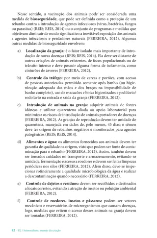 82 - U2 / Suinocultura: manejo da criação
Nesse sentido, a vacinação dos animais pode ser considerada uma
medida de biosseguridade, que pode ser definida como a proteção de um
rebanho contra a introdução de agentes infecciosos (vírus, bactérias, fungos
ou parasitas) (REIS; REIS, 2014) ou o conjunto de programas e medidas que
objetivam diminuir de modo significativo a inevitável exposição dos animais
a agentes infecciosos e predadores naturais (FERREIRA, 2012). Algumas
outras medidas de biosseguridade envolvem:
a) Localização da granja: é o fator isolado mais importante de intro-
dução de novas doenças (REIS; REIS, 2014). Ela deve ser distante de
outras criações de animais existentes, de focos populacionais ou de
trânsito intenso e deve possuir alguma forma de isolamento, como
cinturões de árvores (FERREIRA, 2012).
b) Controle do tráfego: por meio de cercas e portões, com acesso
de pessoas autorizadas permitido somente após banho (ou higie-
nização adequada das mãos e dos braços na impossibilidade de
banho completo), uso de macacões e botas higienizados e pedilúvio/
rodolúvio na entrada e saída da granja (FERREIRA, 2012).
c) Introdução de animais na granja: adquirir animais de fontes
idôneas e utilizar quarentena aliada ao apoio laboratorial para
minimizar os riscos de introdução de animais portadores de doenças
(FERREIRA, 2012). As granjas de reprodução devem ter unidade de
quarentena, manejada em ciclos de, pelo menos, 45 dias; o sêmen
deve ter origem de rebanhos negativos e monitorados para agentes
patogênicos (REIS; REIS, 2014).
d) Alimentos e água: os alimentos fornecidos aos animais devem ter
garantia de qualidade na origem, visto que podem ser fonte de conta-
minação para o rebanho (FERREIRA, 2012). Assim, também devem
ser tomados cuidados no transporte e armazenamento, evitando-se
umidade, fermentação e acesso a roedores e devem ser feitas limpezas
periódicas nos silos (FERREIRA, 2012). Além disso, deve-se inspe-
cionar rotineiramente a qualidade microbiológica da água e realizar
a descontaminação quando necessário (FERREIRA, 2012).
e) Controle de dejetos e resíduos: devem ser recolhidos e destinados
a locais corretos, evitando a atração de insetos ou poluição ambiental
(FERREIRA, 2012).
f) Controle de roedores, insetos e pássaros: podem ser vetores
mecânicos e reservatórios de microrganismos que causam doenças,
logo, medidas que evitem o acesso desses animais na granja devem
ser tomadas (FERREIRA, 2012).
 