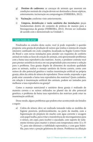 Seção 2.2 / Manejo reprodutivo e sanitário de suínos - 83
g) Destino de cadáveres: as carcaças de animais que morrem em
condições normais de criação devem ser destinadas a fossas sépticas,
enterramento, incineração ou compostagem (FERREIRA, 2012).
h) Vacinação: conforme visto anteriormente.
i) Limpeza, desinfecção e vazio sanitário das instalações: peças
fundamentais dentro do conjunto de práticas de manejo para a
biossegurança da granja (FERREIRA, 2012). Devem ser realizadas
de acordo com o demonstrado na Unidade 1.
Sem medo de errar
Finalizados os estudos desta seção, você já pode responder à questão
proposta: uma granja de produção de suínos que realiza o sistema de criação
intensivo confinado em ciclo completo, localizada na Região Centro-Oeste
do Brasil e com novas instalações para atender aos requisitos de conforto
animal em todas as fases de criação de animais, está apresentando problemas
com a baixa taxa reprodutiva das matrizes. Assim, o produtor contrata você
para prestar assistência técnica em sua propriedade para encontrar a solução
para o problema. Essa granja dispõe de alimentos de excelente qualidade
para os animais, realiza o manejo sanitário da forma correta, conta com
suínos de alto potencial genético e realiza inseminação artificial na própria
granja, além da coleta de sêmen do reprodutor. Desse modo, responda: o que
pode estar causando a baixa taxa reprodutiva das matrizes? Quais cuidados,
em relação à inseminação artificial dos animais, podem ser tomados para
melhorar a taxa reprodutiva na granja?
Como o manejo nutricional e sanitário dessa granja é realizado da
maneira correta e os suínos utilizados no plantel são de alto potencial
genético, o problema da baixa taxa reprodutiva das matrizes pode estar na
inseminação artificial.
Desse modo, alguns problemas que podem estar acontecendo são listados
a seguir:
a) Coleta do sêmen: deve ser realizada tomando todas as medidas de
higiene possíveis, preferencialmente, na parte da manhã, com a
higienização do prepúcio do macho com água corrente e secagem
com papel toalha, para evitar a transferência de microrganismos para
o sêmen, em copo, para receber o ejaculado, com suporte de isola-
mento térmico para manter o sêmen com temperatura entre 32 a 35
°C, para não diminuir a viabilidade espermática, e com gaze hidró-
fila, para reter a porção gelatinosa do sêmen. Problemas na diluição
 