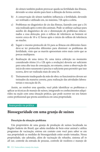 84 - U2 / Suinocultura: manejo da criação
do sêmen também podem provocar queda na fertilidade das fêmeas,
devendo-se estar atento para fazer a diluição da forma correta.
b) A conservação do sêmen também influencia a fertilidade, devendo
ser resfriado e utilizado em, no máximo, 72h após a coleta.
c) Problemas no diagnóstico de cio das fêmeas, fazendo com que a IA
seja realizada após o estro dos animais. Pode-se utilizar cachaço para
auxílio do diagnóstico de cio e diminuição de problemas relacio-
nados a essa detecção, pois o reflexo de tolerância ao homem só
ocorre cerca de 10 a 12 horas após o início do reflexo de tolerância
ao macho.
d) Seguir o mesmo protocolo de IA para as fêmeas em diferentes fases:
deve-se ter protocolos diferentes para diminuir os problemas de
fertilidade, visto que as marrãs apresentam estro mais curto que as
porcas multíparas.
e) Realização de uma única IA: uma única cobrição no momento
considerado ótimo (4 a 12h após a ovulação) deveria ser suficiente
para uma alta taxa de concepção, no entanto, como a observação do
início do estro raramente é precisa o suficiente para permitir que isso
ocorra, deve ser realizada mais de uma IA.
f) Treinamento inadequado da mão de obra: os funcionários devem ser
treinados da maneira correta, para realização das atividades labora-
toriais e execução da IA.
Assim, ao resolver essa questão, você pôde identificar os problemas e
aplicar as técnicas de manejo de suínos, integrando os conhecimentos adqui-
ridos na seção com uma situação prática, que pode ocorrer no seu futuro
como profissional que presta assistência em uma propriedade.
Biosseguridade em uma granja de suínos
Descrição da situação-problema
Um proprietário de uma granja de produção de suínos localizada na
Região Sudeste do Brasil, que adota medidas de bem-estar animal e utiliza
programas de vacinação, entrou em contato com você para saber se em
sua propriedade as medidas de biosseguridade estão sendo tomadas. Nessa
propriedade, são adotadas, além de vacinação do rebanho, sistema all in
all out, controle da entrada de pessoas, controle de roedores e manejo de
Avançando na prática
 