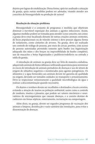 Seção 2.2 / Manejo reprodutivo e sanitário de suínos - 85
dejetos por lagoas de estabilização. Dessa forma, após ter analisado a situação
da granja, quais outras medidas podem ser adotadas, visando atender aos
conceitos de biosseguridade na produção de suínos?
Resolução da situação-problema
Biosseguridade é o conjunto de programas e medidas que objetivam
diminuir a inevitável exposição dos animais a agentes infecciosos. Assim,
algumas medidas podem ser tomadas para atender a esse conceito, tais como:
a granja deve estar localizada distante de outras criações animais existentes,
de focos populacionais ou de trânsito intenso e deve possuir alguma forma
de isolamento, como cinturões de árvores. Na granja, deve ser realizado
um controle do tráfego de pessoas, por meio de cercas, portões, com acesso
de pessoas autorizadas permitido somente após banho (ou higienização
adequada das mãos e dos braços na impossibilidade de banho completo),
uso de macacões e botas higienizados e pedilúvio/rodolúvio na entrada e
saída da granja.
A introdução de animais na granja deve ser feita de maneira cuidadosa,
adquirindoanimaisdefontesidôneaseutilizandoquarentenaparaminimizar
os riscos de introdução de animais portadores de doenças e uso de sêmen de
origem de rebanhos negativos e monitorados para agentes patogênicos. Os
alimentos e a água fornecidos aos animais devem ter garantia de qualidade
na origem, devendo ser tomados cuidados no transporte e armazenamento.
Deve-se inspecionar rotineiramente a qualidade microbiológica da água e
realizar a descontaminação quando necessário.
Os dejetos e resíduos devem ser recolhidos e destinados a locais corretos,
evitando a atração de insetos ou poluição ambiental, assim como o controle
de roedores, insetos e pássaros, que podem ser vetores mecânicos e reser-
vatórios de microrganismos que causam doenças, e o correto destino de
cadáveres em fossas sépticas, enterramento, incineração ou compostagem.
Além disso, na granja, devem ser seguidos programas de vacinação dos
animais e limpeza, desinfecção e vazio sanitário das instalações, para evitar a
disseminação de doenças.
 