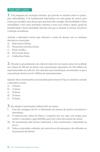 86 - U2 / Suinocultura: manejo da criação
1. Um programa de vacinação eficiente, que previna os animais contra as princi-
pais enfermidades, é de fundamental importância em uma granja de suínos, para
evitar, por exemplo, uma doença que apresenta alto contágio, alta morbidade e baixa
mortalidade e tem como principais sintomas a tosse seca crônica, apatia, queda de
produtividade e baixa imunidade, fazendo com que os animais se tornem suscetíveis
a doenças secundárias.
Assinale a alternativa correta que relaciona o nome da doença com os sintomas
descritos no enunciado.
a) Peste Suína Clássica.
b) Pneumonia Enzoótica Suína.
c) Rinite Atrófica.
d) Parvovirose Suína.
e) Colibacilose Suína.
2. Durante os procedimentos de coleta de sêmen de um macho suíno, foi recolhido
um volume de 500 mL de sêmen com concentração espermática de 250 milhões de
espermatozoides em cada mL. Em cada dose para inseminação, recomendou-se que a
concentração deveria ser de 5 bilhões de espermatozoides.
Quantas doses inseminantes esse ejaculado pode fornecer? Faça os cálculos e assinale
a alternativa correta.
a) 10 doses.
b) 15 doses.
c) 20 doses.
d) 25 doses.
e) 30 doses.
3. Em relação à inseminação artificial (IA) em suínos:
I. Uma das vantagens da IA é a diminuição do número de machos necessários à
reprodução.
II. O material para coleta de sêmen é composto por um copo com tampa, para
receber o ejaculado, e gaze hidrófila, para reter a fase das uretrais do sêmen.
III. Na inseminação pela técnica tradicional, a dose inseminante é depositada na
cérvix.
IV. Todos os ejaculados coletados, por meio do uso de manequins, são utilizados na
inseminação das fêmeas.
Faça valer a pena
 