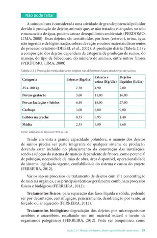 Seção 2.3 / Manejo de dejetos, abate e qualidade da carne suína - 89
Não pode faltar
A suinocultura é considerada uma atividade de grande potencial poluidor
devido à produção de dejetos animais que, se não tratados e lançados no solo
e mananciais de água, podem causar desequilíbrios ambientais (PERDOMO;
LIMA, 2008). Esses dejetos são constituídos por fezes (esterco), urina, água
não ingerida e de higienização, sobras de ração e outros materiais decorrentes
do processo criatório (DIESEL et al., 2002). A produção diária (Tabela 2.5) e
a composição dos dejetos dependem da categoria de produção de suínos, do
manejo, do tipo de bebedouro, do número de animais, entre outros fatores
(PERDOMO; LIMA, 2008).
Tabela 2.5 | Produção média diária de dejetos nas diferentes fases produtivas de suínos
Categoria Esterco (Kg/dia)
Esterco +
urina (Kg/dia)
Dejetos
líquidos (L/dia)
25 a 100 kg 2,30 4,90 7,00
Porcas gestação 3,60 11,00 16,00
Porcas lactação + leitões 6,40 18,00 27,00
Cachaço 3,00 6,00 9,00
Leitões na creche 0,35 0,95 1,40
Média 2,35 5,80 8,60
Fonte: adaptado de Oliveira (1993, p. 12).
Tendo em vista a grande capacidade poluidora, o manejo dos dejetos
de suínos precisa ser parte integrante de qualquer sistema de produção,
devendo estar incluído no planejamento da construção das instalações,
sendo a seleção do sistema de manejo dependente de fatores, como potencial
de poluição, necessidade de mão de obra, área disponível, operacionalidade
do sistema, legislação vigente, confiabilidade do sistema e custos do projeto
(FERREIRA, 2012).
Vários são os processos de tratamento de dejetos com alta concentração
de matéria orgânica, e as principais técnicas geralmente combinam processos
físicos e biológicos (FERREIRA, 2012):
Tratamentos físicos: para separação das fases líquida e sólida, podendo
ser por decantação, centrifugação, peneiramento, desidratação por vento, ar
forçado ou ar aquecido (FERREIRA, 2012).
Tratamentos biológicos: degradação dos dejetos por microrganismos
aeróbios e anaeróbios, resultando em um material estável e isento de
organismos patogênicos (FERREIRA, 2012). Pode ser bioquímico, como
 