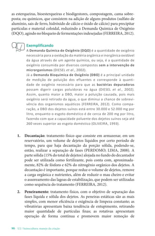 90- U2 / Suinocultura: manejo da criação
as esterqueiras, bioesterqueiras e biodigestores, compostagem, cama sobre-
posta; ou químicos, que consistem na adição de alguns produtos (sulfato de
alumínio, sais de ferro, hidróxido de cálcio e óxido de cálcio) para precipitar
partículas e material coloidal, reduzindo a Demanda Química de Oxigênio
(DQO), agindo no bloqueio de fermentações indesejadas (FERREIRA, 2012).
Exemplificando
A Demanda Química de Oxigênio (DQO) é a quantidade de oxigênio
necessária para a oxidação da matéria orgânica e inorgânica oxidável
da água através de um agente químico, ou seja, é a quantidade de
oxigênio consumida por diversos compostos sem a intervenção de
microrganismos (DIESEL et al., 2002).
Já a Demanda Bioquímica de Oxigênio (DBO) é a principal unidade
de medição de poluição dos efluentes e corresponde à quanti-
dade de oxigênio necessário para que as bactérias depuradoras
possam digerir cargas poluidoras na água (DIESEL et al., 2002).
Assim, quanto maior a DBO, maior a poluição causada, pois mais
oxigênio será retirado da água, o que diminui a chance de sobrevi-
vência dos organismos aquáticos (FERREIRA, 2012). Como compa-
ração, a DBO dos dejetos suínos está entre 30.000 e 52.000 mg por
litro, enquanto o esgoto doméstico é de cerca de 200 mg por litro,
fazendo com que a capacidade poluente dos dejetos suínos seja até
260 vezes superior ao esgoto doméstico (OLIVEIRA, 1993).
1. Decantação: tratamento físico que consiste em armazenar, em um
reservatório, um volume de dejetos líquidos por certo período de
tempo, para que haja decantação da porção sólida, podendo-se,
então, realizar a separação de fases (PERDOMO; LIMA, 2008). A
parte sólida (15% do total de dejetos) alojada no fundo do decantador
pode ser utilizada como fertilizante, pois conta com, aproximada-
mente, 82% de fósforo e 62% do nitrogênio orgânico dos dejetos. A
decantação é importante, porque reduz o volume de dejetos, remove
a carga orgânica e nutrientes, além de reduzir o mau cheiro e evitar
o assoreamento das lagoas de estabilização, que podem ser utilizadas
como sequência do tratamento (FERREIRA, 2012).
2. Peneiramento: tratamento físico, com o objetivo de separação das
fases líquida e sólida dos dejetos. As peneiras estáticas são as mais
simples, com menor eficiência e exigência de limpeza constante; as
vibratórias apresentam baixa tendência de entupimento, retirando
maior quantidade de partículas finas; as rotativas apresentam
operação de forma contínua e promovem maior remoção de
 