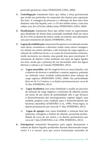 Seção 2.3 / Manejo de dejetos, abate e qualidade da carne suína - 91
partículas grosseiras e finas (PERDOMO; LIMA, 2008).
3. Centrifugação: tratamento físico que utiliza a força gravitacional
que incide nas partículas em suspensão dos dejetos para separação
das fases. A vantagem do processo é a obtenção de duas fases bem
distintas: uma fase líquida, com 1 a 2% dos sólidos totais, e uma fase
sólida, com 20 a 25% dos sólidos totais (PERDOMO; LIMA, 2008).
4. Desidratação: tratamento físico que utiliza vento ou aquecimento
para desidratar de forma mais acentuada (umidade final em torno
de 10 a 15%) os dejetos de suínos, sendo, no entanto, uma alternativa
cara para tratamento de dejetos (FERREIRA, 2012).
5. Lagoasdeestabilização:tratamentobioquímicoconsideradoumdos
mais fáceis, econômicos e eficientes, tendo como outras vantagens,
em relação aos outros métodos, a alta remoção da carga orgânica, a
redução de coliformes fecais e os custos de investimentos mínimos,
sendo necessário, no entanto, uma grande área para construção. O
tratamento de dejetos é feito mediante três tipos de lagoas ligadas
em série, sendo que a presença de um decantador antes das lagoas
diminui o volume a ser tratado (FERREIRA, 2012):
a) Lagoa anaeróbia: não há oxigênio livre na massa líquida, com
o objetivo de destruir e estabilizar a matéria orgânica, podendo
ser utilizada como unidade sedimentadora para redução da
carga orgânica (PERDOMO; LIMA, 2008). Sua profundidade
deve ser de 3 a 5 metros, e os dejetos permanecem por cerca de
35 dias (FERREIRA, 2012).
b) Lagoa facultativa: tem como finalidade o auxílio no processo
de remoção da carga orgânica e nutrientes do efluente; possui
em torno de um metro de profundidade útil, o que favorece
o desenvolvimento dos microrganismos vegetais (algas), mas
também propicia certa condição para o desenvolvimento das
bactérias anaeróbias (DARTORA et al., 1998). Nessa lagoa, os
dejetos permanecem por cerca de 17 dias (FERREIRA, 2012).
c) Lagoa de aguapé: tem como finalidade a remoção final dos
poluentes, nitrogênio e fósforo do efluente, possuindo profun-
didade de cerca de um metro, e os dejetos permanecem por
cerca de 7 dias (DARTORA et al., 1998; FERREIRA, 2012).
6. Esterqueiras: tratamento bioquímico para captar diariamente o
volume de dejetos líquidos produzidos durante determinado tempo
(entre 4 e 6 meses), para que ocorra fermentação anaeróbia da
 