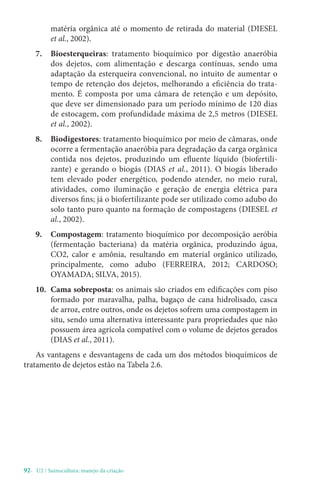 92- U2 / Suinocultura: manejo da criação
matéria orgânica até o momento de retirada do material (DIESEL
et al., 2002).
7. Bioesterqueiras: tratamento bioquímico por digestão anaeróbia
dos dejetos, com alimentação e descarga contínuas, sendo uma
adaptação da esterqueira convencional, no intuito de aumentar o
tempo de retenção dos dejetos, melhorando a eficiência do trata-
mento. É composta por uma câmara de retenção e um depósito,
que deve ser dimensionado para um período mínimo de 120 dias
de estocagem, com profundidade máxima de 2,5 metros (DIESEL
et al., 2002).
8. Biodigestores: tratamento bioquímico por meio de câmaras, onde
ocorre a fermentação anaeróbia para degradação da carga orgânica
contida nos dejetos, produzindo um efluente líquido (biofertili-
zante) e gerando o biogás (DIAS et al., 2011). O biogás liberado
tem elevado poder energético, podendo atender, no meio rural,
atividades, como iluminação e geração de energia elétrica para
diversos fins; já o biofertilizante pode ser utilizado como adubo do
solo tanto puro quanto na formação de compostagens (DIESEL et
al., 2002).
9. Compostagem: tratamento bioquímico por decomposição aeróbia
(fermentação bacteriana) da matéria orgânica, produzindo água,
CO2, calor e amônia, resultando em material orgânico utilizado,
principalmente, como adubo (FERREIRA, 2012; CARDOSO;
OYAMADA; SILVA, 2015).
10. Cama sobreposta: os animais são criados em edificações com piso
formado por maravalha, palha, bagaço de cana hidrolisado, casca
de arroz, entre outros, onde os dejetos sofrem uma compostagem in
situ, sendo uma alternativa interessante para propriedades que não
possuem área agrícola compatível com o volume de dejetos gerados
(DIAS et al., 2011).
As vantagens e desvantagens de cada um dos métodos bioquímicos de
tratamento de dejetos estão na Tabela 2.6.
 
