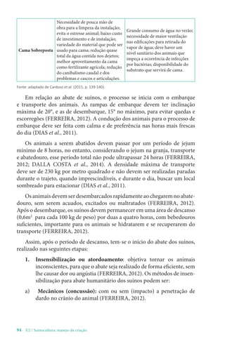 94- U2 / Suinocultura: manejo da criação
Cama Sobreposta
Necessidade de pouca mão de
obra para a limpeza da instalação;
evita o estresse animal; baixo custo
de investimento e de instalação;
variedade do material que pode ser
usado para cama; redução quase
total da água contida nos dejetos;
melhor aproveitamento da cama
como fertilizante agrícola; redução
do canibalismo caudal e dos
problemas e cascos e articulações.
Grande consumo de água no verão;
necessidade de maior ventilação
nas edificações para retirada do
vapor de água; deve haver um
nível sanitário dos animais que
impeça a ocorrência de infecções
por bactérias; disponibilidade do
substrato que servirá de cama.
Fonte: adaptado de Cardoso et al. (2015, p. 139-140).
Em relação ao abate de suínos, o processo se inicia com o embarque
e transporte dos animais. As rampas de embarque devem ter inclinação
máxima de 20°, e as de desembarque, 15° no máximo, para evitar quedas e
escorregões (FERREIRA, 2012). A condução dos animais para o processo de
embarque deve ser feita com calma e de preferência nas horas mais frescas
do dia (DIAS et al., 2011).
Os animais a serem abatidos devem passar por um período de jejum
mínimo de 8 horas, no entanto, considerando o jejum na granja, transporte
e abatedouro, esse período total não pode ultrapassar 24 horas (FERREIRA,
2012; DALLA COSTA et al., 2014). A densidade máxima de transporte
deve ser de 230 kg por metro quadrado e não devem ser realizadas paradas
durante o trajeto, quando imprescindíveis, e durante o dia, buscar um local
sombreado para estacionar (DIAS et al., 2011).
Os animais devem ser desembarcados rapidamente ao chegarem no abate-
douro, sem serem acuados, excitados ou maltratados (FERREIRA, 2012).
Após o desembarque, os suínos devem permanecer em uma área de descanso
(0,6m2
para cada 100 kg de peso) por duas a quatro horas, com bebedouros
suficientes, importante para os animais se hidratarem e se recuperarem do
transporte (FERREIRA, 2012).
Assim, após o período de descanso, tem-se o início do abate dos suínos,
realizado nas seguintes etapas:
1. Insensibilização ou atordoamento: objetiva tornar os animais
inconscientes, para que o abate seja realizado de forma eficiente, sem
lhe causar dor ou angústia (FERREIRA, 2012). Os métodos de insen-
sibilização para abate humanitário dos suínos podem ser:
a) Mecânicos (concussão): com ou sem (impacto) a penetração de
dardo no crânio do animal (FERREIRA, 2012).
 