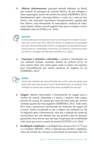 Seção 2.3 / Manejo de dejetos, abate e qualidade da carne suína - 95
Assimile
A insensibilização realizada da maneira correta garante o abate humani-
tário dos suínos (sem dor), além de reduzir os problemas de qualidade
da carne. Na insensibilização elétrica, a regulagem do equipamento para
suínos deve ter: amperagem mínima de 1,25 amperes; frequência acima
de 100 Hz; e voltagem de 300 volts (LUDTKE et al., 2016).
c) Exposição à atmosfera controlada: o animal é introduzido em
um ambiente fechado, contendo dióxido de carbono (CO2
) ou
uma mistura deste com outros gases, onde os suínos são expostos
para insensibilização por anóxia (ausência de oxigênio no ar)
(FERREIRA, 2012).
b) Elétrico (eletronarcose): principal método utilizado no Brasil,
que consiste na passagem de corrente elétrica, de alta voltagem e
baixa amperagem, através do cérebro do animal (FERREIRA, 2012).
Imediatamente após a descarga elétrica, o suíno cai e entra na fase
tônica, com contrações musculares (estaqueamento), seguida pela
fase clônica, com relaxamento da musculatura, ausência de respi-
ração rítmica, reflexo corneal negativo (não pisca ao toque) e insen-
sibilidade à dor (LUDTKE et al., 2016).
Reflita
Diante dos métodos de insensibilização dos suínos antes do abate, qual
deles você acha que provoca menor desconforto para os animais? Esse
método é o mesmo que proporciona maior qualidade da carcaça?
2. Sangria: objetiva interromper o fornecimento de sangue para o
cérebro do animal, induzindo-a à morte, e remover todo sangue
possível da carcaça do animal por meio do corte tanto das artérias
carótidas quanto das veias jugulares (FERREIRA, 2012). Todo suíno
deve estar e permanecer inconsciente do momento da sangria até
a morte. Assim, recomenda-se que a sangria seja realizada em até
10 segundos após a eletronarcose, visto que a indução do estado de
inconsciência por este método tem um período curto de duração,
garantindo, dessa forma, que não haja recuperação da sensibilidade
à dor antes que ocorra a morte do animal (LUDTKE et al., 2016).
3. Escaldagem e depilação: a escaldagem das carcaças a 62 a 72 °C, por
2 a 5 minutos (BRASIL, 1995), é realizada para facilitar a depilação.
Antes da entrada das carcaças na área limpa (evisceração), deve ser
 