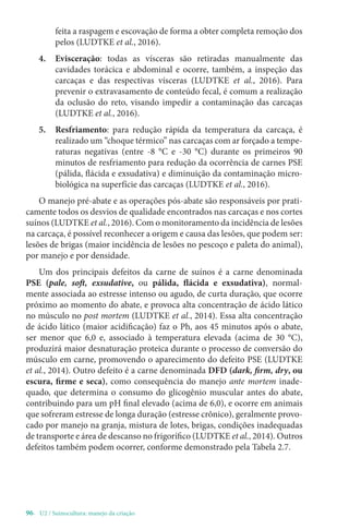 96- U2 / Suinocultura: manejo da criação
feita a raspagem e escovação de forma a obter completa remoção dos
pelos (LUDTKE et al., 2016).
4. Evisceração: todas as vísceras são retiradas manualmente das
cavidades torácica e abdominal e ocorre, também, a inspeção das
carcaças e das respectivas vísceras (LUDTKE et al., 2016). Para
prevenir o extravasamento de conteúdo fecal, é comum a realização
da oclusão do reto, visando impedir a contaminação das carcaças
(LUDTKE et al., 2016).
5. Resfriamento: para redução rápida da temperatura da carcaça, é
realizado um “choque térmico” nas carcaças com ar forçado a tempe-
raturas negativas (entre -8 °C e -30 °C) durante os primeiros 90
minutos de resfriamento para redução da ocorrência de carnes PSE
(pálida, flácida e exsudativa) e diminuição da contaminação micro-
biológica na superfície das carcaças (LUDTKE et al., 2016).
O manejo pré-abate e as operações pós-abate são responsáveis por prati-
camente todos os desvios de qualidade encontrados nas carcaças e nos cortes
suínos (LUDTKE et al., 2016). Com o monitoramento da incidência de lesões
na carcaça, é possível reconhecer a origem e causa das lesões, que podem ser:
lesões de brigas (maior incidência de lesões no pescoço e paleta do animal),
por manejo e por densidade.
Um dos principais defeitos da carne de suínos é a carne denominada
PSE (pale, soft, exsudative, ou pálida, flácida e exsudativa), normal-
mente associada ao estresse intenso ou agudo, de curta duração, que ocorre
próximo ao momento do abate, e provoca alta concentração de ácido lático
no músculo no post mortem (LUDTKE et al., 2014). Essa alta concentração
de ácido lático (maior acidificação) faz o Ph, aos 45 minutos após o abate,
ser menor que 6,0 e, associado à temperatura elevada (acima de 30 °C),
produzirá maior desnaturação proteica durante o processo de conversão do
músculo em carne, promovendo o aparecimento do defeito PSE (LUDTKE
et al., 2014). Outro defeito é a carne denominada DFD (dark, firm, dry, ou
escura, firme e seca), como consequência do manejo ante mortem inade-
quado, que determina o consumo do glicogênio muscular antes do abate,
contribuindo para um pH final elevado (acima de 6,0), e ocorre em animais
que sofreram estresse de longa duração (estresse crônico), geralmente provo-
cado por manejo na granja, mistura de lotes, brigas, condições inadequadas
de transporte e área de descanso no frigorífico (LUDTKE et al., 2014). Outros
defeitos também podem ocorrer, conforme demonstrado pela Tabela 2.7.
 