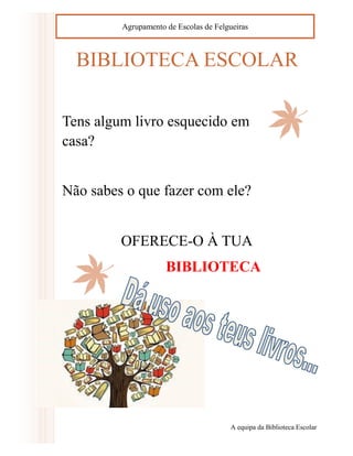 BIBLIOTECA ESCOLAR 
Tens algum livro esquecido em casa? 
Não sabes o que fazer com ele? 
OFERECE-O À TUA 
BIBLIOTECA 
A equipa da Biblioteca Escolar 
Agrupamento de Escolas de Felgueiras 