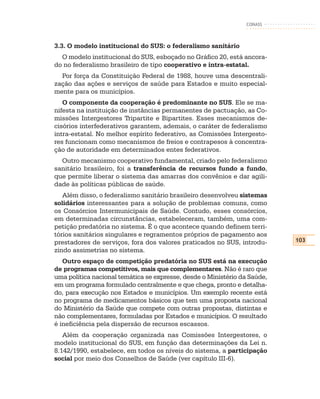 CONASS



3.3. O modelo institucional do SUS: o federalismo sanitário
  O modelo institucional do SUS, esboçado no Gráfico 20, está ancora-
do no federalismo brasileiro de tipo cooperativo e intra-estatal.
  Por força da Constituição Federal de 1988, houve uma descentrali-
zação das ações e serviços de saúde para Estados e muito especial-
mente para os municípios.
   O componente da cooperação é predominante no SUS. Ele se ma-
nifesta na instituição de instâncias permanentes de pactuação, as Co-
missões Intergestores Tripartite e Bipartites. Esses mecanismos de-
cisórios interfederativos garantem, ademais, o caráter de federalismo
intra-estatal. No melhor espírito federativo, as Comissões Intergesto-
res funcionam como mecanismos de freios e contrapesos à concentra-
ção de autoridade em determinados entes federativos.
  Outro mecanismo cooperativo fundamental, criado pelo federalismo
sanitário brasileiro, foi a transferência de recursos fundo a fundo,
que permite liberar o sistema das amarras dos convênios e dar agili-
dade às políticas públicas de saúde.
   Além disso, o federalismo sanitário brasileiro desenvolveu sistemas
solidários interessantes para a solução de problemas comuns, como
os Consórcios Intermunicipais de Saúde. Contudo, esses consórcios,
em determinadas circunstâncias, estabeleceram, também, uma com-
petição predatória no sistema. É o que acontece quando definem terri-
tórios sanitários singulares e regramentos próprios de pagamento aos
prestadores de serviços, fora dos valores praticados no SUS, introdu-      103
zindo assimetrias no sistema.
   Outro espaço de competição predatória no SUS está na execução
de programas competitivos, mais que complementares. Não é raro que
uma política nacional temática se expresse, desde o Ministério da Saúde,
em um programa formulado centralmente e que chega, pronto e detalha-
do, para execução nos Estados e municípios. Um exemplo recente está
no programa de medicamentos básicos que tem uma proposta nacional
do Ministério da Saúde que compete com outras propostas, distintas e
não complementares, formuladas por Estados e municípios. O resultado
é ineficiência pela dispersão de recursos escassos.
   Além da cooperação organizada nas Comissões Intergestores, o
modelo institucional do SUS, em função das determinações da Lei n.
8.142/1990, estabelece, em todos os níveis do sistema, a participação
social por meio dos Conselhos de Saúde (ver capítulo III-6).
 