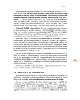CONASS



   Não parece ser diferente no Brasil. É o que constatou Arretche (2003),
para quem “não há nenhuma garantia intrínseca à autonomia dos
governos locais que os torne responsáveis, comprometidos com as
necessidades dos cidadãos e determinados a administrar com efici-
ência”. O comportamento adequado dos governos parece depender
mais dos incentivos a que estão sujeitos e das instituições, como de-
fendem os neo-institucionalistas (North, 1990). Por isso, vale a pena
verificar como se portam esses incentivos e as instituições no SUS.
   O controle do SUS pelos eleitores deveria ser um mecanismo indutivo
de boas práticas de gestão. Marques e Arretch (2002), contudo, conclu-
íram, em pesquisa acerca da municipalização do SUS, que não se pode
confiar que os incentivos à gestão responsável dos governos locais pos-
sam advir exclusivamente da ameaça de punição dos eleitores.
   Uma outra forma de controle seria via Conselhos de Saúde. Estudos
demonstram que sua capacidade de controle é relativa, que a partici-
pação efetiva dos conselheiros é limitada pela linguagem técnica da
burocracia e que há mecanismos de manipulação e cooptação. Além
disso, evidenciam que a possibilidade de controle dos conselhos sobre
os governos depende, em boa medida, da disposição dos governos em
serem controlados (Arretch, 2003).
   Por fim, os Legislativos têm pouca capacidade de controle sobre o
SUS, em todas as três esferas de governo. A aprovação congressual
não é um mecanismo regular de estabelecimento de regramentos à
gestão da Saúde. Marques e Arretch (2002) não encontraram evidên-
                                                                             105
cia de que os legislativos municipais interfiram significativamente nas
políticas locais de saúde.
  O cotidiano do SUS se faz a partir de regras prioritariamente ema-
nadas e controladas no poder executivo.

3.4. Gastos do SUS por entes federados
  A engenharia institucional do SUS revela uma alta concentração no
Executivo, e entre ele, no Executivo federal, o Ministério da Saúde, o que
decorre de uma alta centralização dos recursos da Saúde na União.
   É o que se nota na Tabela 21. Essa tabela mostra que, em 2004, de
um total de 65,55 bilhões de reais gastos pelo SUS, a União foi respon-
sável por 32,70 bilhões de reais (49,9%), os Estados por 16,79 bilhões
de reais (25,6%) e os municípios por 16,05 bilhões de reais (24,5%). Isso
significa uma alta concentração dos recursos no Ministério da Saúde
 