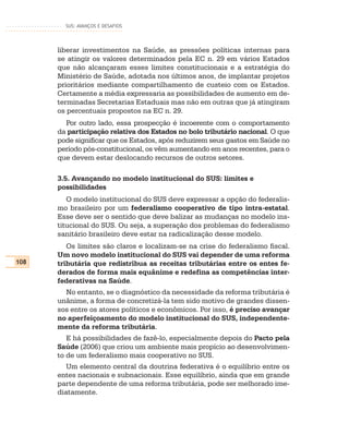 SUS: AVANÇOS E DESAFIOS




      liberar investimentos na Saúde, as pressões políticas internas para
      se atingir os valores determinados pela EC n. 29 em vários Estados
      que não alcançaram esses limites constitucionais e a estratégia do
      Ministério de Saúde, adotada nos últimos anos, de implantar projetos
      prioritários mediante compartilhamento de custeio com os Estados.
      Certamente a média expressaria as possibilidades de aumento em de-
      terminadas Secretarias Estaduais mas não em outras que já atingiram
      os percentuais propostos na EC n. 29.
        Por outro lado, essa prospecção é incoerente com o comportamento
      da participação relativa dos Estados no bolo tributário nacional. O que
      pode significar que os Estados, após reduzirem seus gastos em Saúde no
      período pós-constitucional, os vêm aumentando em anos recentes, para o
      que devem estar deslocando recursos de outros setores.

      3.5. Avançando no modelo institucional do SUS: limites e
      possibilidades
         O modelo institucional do SUS deve expressar a opção do federalis-
      mo brasileiro por um federalismo cooperativo de tipo intra-estatal.
      Esse deve ser o sentido que deve balizar as mudanças no modelo ins-
      titucional do SUS. Ou seja, a superação dos problemas do federalismo
      sanitário brasileiro deve estar na radicalização desse modelo.
         Os limites são claros e localizam-se na crise do federalismo fiscal.
      Um novo modelo institucional do SUS vai depender de uma reforma
108   tributária que redistribua as receitas tributárias entre os entes fe-
      derados de forma mais equânime e redefina as competências inter-
      federativas na Saúde.
        No entanto, se o diagnóstico da necessidade da reforma tributária é
      unânime, a forma de concretizá-la tem sido motivo de grandes dissen-
      sos entre os atores políticos e econômicos. Por isso, é preciso avançar
      no aperfeiçoamento do modelo institucional do SUS, independente-
      mente da reforma tributária.
         E há possibilidades de fazê-lo, especialmente depois do Pacto pela
      Saúde (2006) que criou um ambiente mais propício ao desenvolvimen-
      to de um federalismo mais cooperativo no SUS.
         Um elemento central da doutrina federativa é o equilíbrio entre os
      entes nacionais e subnacionais. Esse equilíbrio, ainda que em grande
      parte dependente de uma reforma tributária, pode ser melhorado ime-
      diatamente.
 