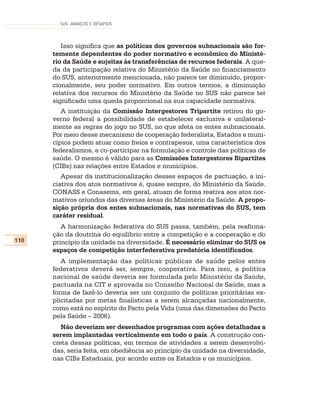 SUS: AVANÇOS E DESAFIOS




         Isso significa que as políticas dos governos subnacionais são for-
      temente dependentes do poder normativo e econômico do Ministé-
      rio da Saúde e sujeitas às transferências de recursos federais. A que-
      da da participação relativa do Ministério da Saúde no financiamento
      do SUS, anteriormente mencionada, não parece ter diminuído, propor-
      cionalmente, seu poder normativo. Em outros termos, a diminuição
      relativa dos recursos do Ministério da Saúde no SUS não parece ter
      significado uma queda proporcional na sua capacidade normativa.
         A instituição da Comissão Intergestores Tripartite retirou do go-
      verno federal a possibilidade de estabelecer exclusiva e unilateral-
      mente as regras do jogo no SUS, no que afeta os entes subnacionais.
      Por meio desse mecanismo de cooperação federalista, Estados e muni-
      cípios podem atuar como freios e contrapesos, uma característica dos
      federalismos, e co-participar na formulação e controle das políticas de
      saúde. O mesmo é válido para as Comissões Intergestores Bipartites
      (CIBs) nas relações entre Estados e municípios.
         Apesar da institucionalização desses espaços de pactuação, a ini-
      ciativa dos atos normativos é, quase sempre, do Ministério da Saúde.
      CONASS e Conasems, em geral, atuam de forma reativa aos atos nor-
      mativos oriundos das diversas áreas do Ministério da Saúde. A propo-
      sição própria dos entes subnacionais, nas normativas do SUS, tem
      caráter residual.
         A harmonização federativa do SUS passa, também, pela reafirma-
      ção da doutrina do equilíbrio entre a competição e a cooperação e do
110   princípio da unidade na diversidade. É necessário eliminar do SUS os
      espaços de competição interfederativa predatória identificados.
         A implementação das políticas públicas de saúde pelos entes
      federativos deverá ser, sempre, cooperativa. Para isso, a política
      nacional de saúde deveria ser formulada pelo Ministério da Saúde,
      pactuada na CIT e aprovada no Conselho Nacional de Saúde, mas a
      forma de fazê-lo deveria ser um conjunto de políticas prioritárias ex-
      plicitadas por metas finalísticas a serem alcançadas nacionalmente,
      como está no espírito do Pacto pela Vida (uma das dimensões do Pacto
      pela Saúde – 2006).
         Não deveriam ser desenhados programas com ações detalhadas a
      serem implantadas verticalmente em todo o país. A construção con-
      creta dessas políticas, em termos de atividades a serem desenvolvi-
      das, seria feita, em obediência ao princípio da unidade na diversidade,
      nas CIBs Estaduais, por acordo entre os Estados e os municípios.
 