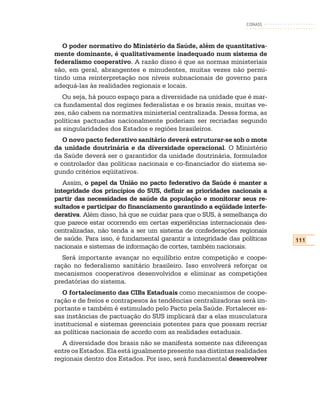 CONASS



   O poder normativo do Ministério da Saúde, além de quantitativa-
mente dominante, é qualitativamente inadequado num sistema de
federalismo cooperativo. A razão disso é que as normas ministeriais
são, em geral, abrangentes e minudentes, muitas vezes não permi-
tindo uma reinterpretação nos níveis subnacionais de governo para
adequá-las às realidades regionais e locais.
   Ou seja, há pouco espaço para a diversidade na unidade que é mar-
ca fundamental dos regimes federalistas e os brasis reais, muitas ve-
zes, não cabem na normativa ministerial centralizada. Dessa forma, as
políticas pactuadas nacionalmente poderiam ser recriadas segundo
as singularidades dos Estados e regiões brasileiros.
   O novo pacto federativo sanitário deverá estruturar-se sob o mote
da unidade doutrinária e da diversidade operacional. O Ministério
da Saúde deverá ser o garantidor da unidade doutrinária, formulador
e controlador das políticas nacionais e co-financiador do sistema se-
gundo critérios eqüitativos.
   Assim, o papel da União no pacto federativo da Saúde é manter a
integridade dos princípios do SUS, definir as prioridades nacionais a
partir das necessidades de saúde da população e monitorar seus re-
sultados e participar do financiamento garantindo a eqüidade interfe-
derativa. Além disso, há que se cuidar para que o SUS, à semelhança do
que parece estar ocorrendo em certas experiências internacionais des-
centralizadas, não tenda a ser um sistema de confederações regionais
de saúde. Para isso, é fundamental garantir a integridade das políticas   111
nacionais e sistemas de informação de cortes, também nacionais.
   Será importante avançar no equilíbrio entre competição e coope-
ração no federalismo sanitário brasileiro. Isso envolverá reforçar os
mecanismos cooperativos desenvolvidos e eliminar as competições
predatórias do sistema.
   O fortalecimento das CIBs Estaduais como mecanismos de coope-
ração e de freios e contrapesos às tendências centralizadoras será im-
portante e também é estimulado pelo Pacto pela Saúde. Fortalecer es-
sas instâncias de pactuação do SUS implicará dar a elas musculatura
institucional e sistemas gerenciais potentes para que possam recriar
as políticas nacionais de acordo com as realidades estaduais.
  A diversidade dos brasis não se manifesta somente nas diferenças
entre os Estados. Ela está igualmente presente nas distintas realidades
regionais dentro dos Estados. Por isso, será fundamental desenvolver
 