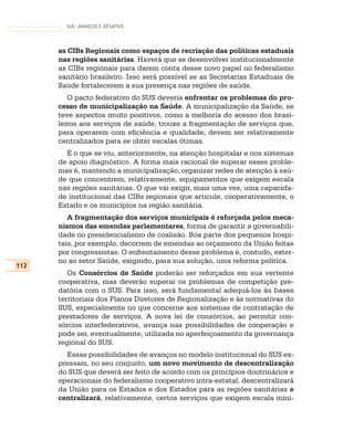 SUS: AVANÇOS E DESAFIOS




      as CIBs Regionais como espaços de recriação das políticas estaduais
      nas regiões sanitárias. Haverá que se desenvolver institucionalmente
      as CIBs regionais para darem conta desse novo papel no federalismo
      sanitário brasileiro. Isso será possível se as Secretarias Estaduais de
      Saúde fortalecerem a sua presença nas regiões de saúde.
         O pacto federativo do SUS deveria enfrentar os problemas do pro-
      cesso de municipalização na Saúde. A municipalização da Saúde, se
      teve aspectos muito positivos, como a melhoria do acesso dos brasi-
      leiros aos serviços de saúde, trouxe a fragmentação de serviços que,
      para operarem com eficiência e qualidade, devem ser relativamente
      centralizados para se obter escalas ótimas.
        É o que se viu, anteriormente, na atenção hospitalar e nos sistemas
      de apoio diagnóstico. A forma mais racional de superar esses proble-
      mas é, mantendo a municipalização, organizar redes de atenção à saú-
      de que concentrem, relativamente, equipamentos que exigem escala
      nas regiões sanitárias. O que vai exigir, mais uma vez, uma capacida-
      de institucional das CIBs regionais que articule, cooperativamente, o
      Estado e os municípios na região sanitária.
         A fragmentação dos serviços municipais é reforçada pelos meca-
      nismos das emendas parlamentares, forma de garantir a governabili-
      dade no presidencialismo de coalisão. Boa parte dos pequenos hospi-
      tais, por exemplo, decorrem de emendas ao orçamento da União feitas
      por congressistas. O enfrentamento desse problema é, contudo, exter-
      no ao setor Saúde, exigindo, para sua solução, uma reforma política.
112
         Os Consórcios de Saúde poderão ser reforçados em sua vertente
      cooperativa, mas deverão superar os problemas de competição pre-
      datória com o SUS. Para isso, será fundamental adequá-los às bases
      territoriais dos Planos Diretores de Regionalização e às normativas do
      SUS, especialmente no que concerne aos sistemas de contratação de
      prestadores de serviços. A nova lei de consórcios, ao permitir con-
      sórcios interfederativos, avança nas possibilidades de cooperação e
      pode ser, eventualmente, utilizada no aperfeiçoamento da governança
      regional do SUS.
        Essas possibilidades de avanços no modelo institucional do SUS ex-
      pressam, no seu conjunto, um novo movimento de descentralização
      do SUS que deverá ser feito de acordo com os princípios doutrinários e
      operacionais do federalismo cooperativo intra-estatal, descentralizará
      da União para os Estados e dos Estados para as regiões sanitárias e
      centralizará, relativamente, certos serviços que exigem escala míni-
 