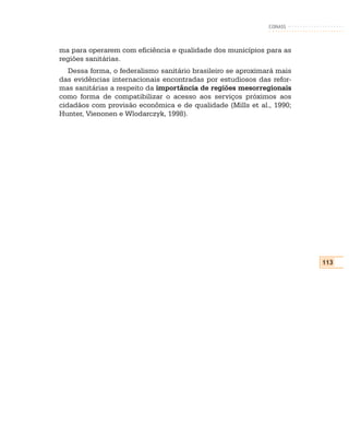 CONASS



ma para operarem com eficiência e qualidade dos municípios para as
regiões sanitárias.
   Dessa forma, o federalismo sanitário brasileiro se aproximará mais
das evidências internacionais encontradas por estudiosos das refor-
mas sanitárias a respeito da importância de regiões mesorregionais
como forma de compatibilizar o acesso aos serviços próximos aos
cidadãos com provisão econômica e de qualidade (Mills et al., 1990;
Hunter, Vienonen e Wlodarczyk, 1998).




                                                                        113
 
