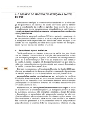 SUS: AVANÇOS E DESAFIOS




      4. O DESAFIO DO MODELO DE ATENÇÃO À SAÚDE
      DO SUS

         O modelo de atenção à saúde do SUS caracteriza-se, à semelhan-
      ça de quase todos os sistemas de saúde universais, por ser voltado
      para o atendimento às condições agudas. Esse modelo de atenção
      à saúde não se presta para responder, com eficiência e efetividade, a
      uma situação epidemiológica marcada pelo predomínio relativo das
      condições crônicas.
         O modelo de atenção à saúde do SUS vive, portanto, uma grave cri-
      se, representada pela incoerência entre a situação de saúde do Brasil
      e a resposta social organizada para responder a essa situação. Esse
      desafio só será superado por uma mudança no modelo de atenção à
      saúde vigente no sistema público brasileiro.

      4.1. As condições agudas e crônicas
         Tradicionalmente, as doenças e agravos de saúde têm sido dividi-
      dos em doenças transmissíveis e doenças não transmissíveis. Ainda
      que essa tipologia seja útil do ponto de vista dos estudos epidemioló-
      gicos, ela é insuficiente para dar conta da organização dos sistemas
      de saúde. A razão é simples: há doenças transmissíveis que, por sua
      natureza, comportam-se, na resposta social que exigem dos serviços
      de saúde, como as doenças crônicas.
114      Por isso, recentemente, a Organização Mundial da Saúde (2003) pro-
      pôs uma nova tipologia de doenças, dirigida à organização dos sistemas
      de atenção à saúde: as condições agudas e as condições crônicas.
         As condições agudas caracterizam-se por: a duração da condição
      é limitada; a manifestação é abrupta; a causa é usualmente simples; o
      diagnóstico e o prognóstico são usualmente precisos; as intervenções
      tecnológicas são usualmente efetivas; e o resultado das intervenções
      leva normalmente à cura.
         Diversamente, as condições crônicas caracterizam-se por: o início
      da manifestação é usualmente gradual; a duração da doença é longa
      ou indefinida; as causas são múltiplas e mudam ao longo do tempo;
      o diagnóstico e o prognóstico são usualmente incertos; as interven-
      ções tecnológicas são usualmente não decisivas e, muitas vezes, com
      efeitos adversos; o resultado não é a cura, mas o cuidado; as incerte-
      zas são muito presentes; e o conhecimento deve ser compartilhado
      por profissionais e usuários de forma complementar (Holman e Lorig,
 