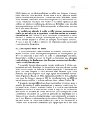 CONASS



2000). Assim, as condições crônicas vão além das doenças crônicas,
como diabetes, hipertensão e câncer, para abarcar, ademais, condi-
ções transmissíveis persistentes como tuberculose, HIV/Aids, hanse-
níase e outras, distúrbios mentais de longa duração, deficiências físi-
cas ou estruturais contínuas e as condições maternas e perinatais. Em
síntese, as condições crônicas poderiam ser definidas como aquelas
que apresentam um período de tempo superior a três meses e que, em
geral, não se autolimitam.
   Os modelos de atenção à saúde se diferenciam, marcadamente,
conforme seja dirigida a atenção às condições agudas ou às condi-
ções crônicas. Nos últimos 50 anos prevaleceu, na experiência inter-
nacional, o modelo de atenção às condições agudas; neste início de
século deverá impor-se o modelo de atenção às condições crônicas.
A razão é que as condições crônicas se hegemonizaram na situação
epidemiológica dos países.

4.2. A situação de saúde no Brasil
   Os principais fatores determinantes do aumento relativo das con-
dições crônicas são as mudanças demográficas, as mudanças nos pa-
drões de consumo e nos estilos de vida e a urbanização acelerada.
Esses fatores estão presentes no Brasil e determinam uma situação
epidemiológica de dupla carga das doenças, com predomínio relati-
vo das condições crônicas.
   A transição demográfica no país é muito acelerada. O efeito com-
binado de redução dos níveis de fecundidade e de mortalidade resulta
                                                                           115
numa transformação da pirâmide etária da população. O formato trian-
gular, com base alargada, do início dos anos 2000, irá ceder lugar a uma
pirâmide com parte superior mais larga, típica de sociedades envelhe-
cidas. O país que tinha em 2005, aproximadamente 5% de habitantes
com mais de 65 anos, passará a 18% de população idosa em 2030. A
transição demográfica brasileira pode ser observada no Gráfico 24.
   A transição demográfica traz duas implicações principais para o
modelo de atenção à saúde. A primeira é o aumento relativo das do-
enças crônicas, tal como se viu no Gráfico 6, em que a auto-referência
de doenças crônicas aumenta com a idade. A segunda é o incremento
dos custos do sistema de saúde. Os custos com serviços de saúde
obedecem a uma curva em U, com um gasto alto na população de 0 a
4 anos, depois uma queda significativa e um crescimento acelerado a
partir dos 45 anos, mais especialmente após os 65 anos. Estudo inter-
nacional acerca de custos em Saúde mostra que a população de 65 a
74 anos custa mais de três vezes mais que a população de 18 a 64 anos
 