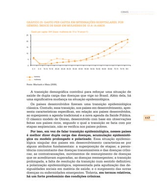 CONASS



GRÁFICO 25: GASTO PER CAPITA EM INTERNAÇÕES HOSPITALARES, POR
GÊNERO, ÍNDICE DE BASE EM MULHERES DE 10 A 14 ANOS

     Gasto per capita- AIH (base: mulheres de 10 a 14 anos=1)
25


20


15


10


 5


 0
      0- 4   5- 9   10-14 15-19   20-24   25-29 30-34   35-39   40-44   45-49   50-54 55-59   60-64   65-69   70-74   75-79 80+



        homens
        mulheres


Fonte: Machado e Maia (2006).


   A transição demográfica contribui para reforçar uma situação de
saúde de dupla carga das doenças que vige no Brasil. Além dela, há
uma significativa mudança na situação epidemiológica.
   Os países desenvolvidos fizeram uma transição epidemiológica
clássica. Contudo, essa transição, nos países em desenvolvimento, apre-
senta características específicas, em relação aos países desenvolvidos,
ao superporem a agenda tradicional e a nova agenda da Saúde Pública.
O clássico modelo de Omran, desenvolvido com base em observações                                                                  117
feitas nos países ricos, segundo o qual a transição se faria com por
etapas seqüenciais, não se verifica nos países pobres.
   Por isso, em vez de falar transição epidemiológica, nesses países
é melhor dizer dupla carga das doenças, acumulação epidemioló-
gica ou modelo prolongado e polarizado. Essa situação epidemio-
lógica singular dos países em desenvolvimento caracteriza-se por
alguns atributos fundamentais: a superposição de etapas; a persis-
tência concomitante das doenças transmissíveis e das doenças crôni-
cas; as contratransações, movimentos de ressurgimento de doenças
que se acreditavam superadas, as doenças reemergentes; a transição
prolongada, a falta de resolução da transição num sentido definitivo;
a polarização epidemiológica, representada pela agudização das de-
sigualdades sociais em matéria de saúde; e o surgimento das novas
doenças ou enfermidades emergentes. Todavia, em termos relativos,
há um forte predomínio das condições crônicas.
 
