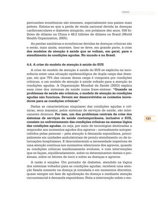 CONASS



percussões econômicas são enormes, especialmente nos países mais
pobres. Estima-se que a perda de renda nacional devida às doenças
cardiovasculares e diabetes atingirão, nos próximos dez anos, 558 bi-
lhões de dólares na China e 49,2 bilhões de dólares no Brasil (World
Health Organization, 2005).
   As perdas sanitárias e econômicas devidas às doenças crônicas são
e serão, mais ainda, enormes. Isso se deve, em grande parte, à crise
dos modelos de atenção à saúde que se voltam, em geral, para o
atendimento às condições agudas. No mundo e no Brasil.

4.4. A crise do modelo de atenção à saúde do SUS
   A crise do modelo de atenção à saúde do SUS se explicita na inco-
erência entre uma situação epidemiológica de dupla carga das doen-
ças, em que 75% das causas dessa carga é composta por condições
crônicas, e um modelo de atenção à saúde voltado para a atenção às
condições agudas. A Organização Mundial da Saúde (2003) explica
essa crise dos sistemas de saúde numa frase-síntese: “Quando os
problemas de saúde são crônicos, o modelo de atenção às condições
agudas não funciona. Devem ser desenvolvidos os cuidados inova-
dores para as condições crônicas”.
   Dadas as características singulares das condições agudas e crô-
nicas, seus manejos, pelos sistemas de serviços de saúde, são intei-
ramente diversos. Por isso, um dos problemas centrais da crise dos
sistemas de serviços de saúde contemporâneos, inclusive o SUS,          121
consiste no enfrentamento das condições crônicas na mesma lógica
das condições agudas, ou seja, por meio de tecnologias destinadas a
responder aos momentos agudos dos agravos – normalmente autoper-
cebidos pelas pessoas – pela atenção à demanda espontânea, princi-
palmente em unidades ambulatoriais de pronto atendimento ou de in-
ternações hospitalares. E desconhecendo a necessidade imperiosa de
uma atenção contínua nos momentos silenciosos dos agravos, quando
as condições crônicas insidiosamente evoluem, e com intervenções
que se façam, equilibradamente, sobre os determinantes distais e pro-
ximais, sobre os fatores de risco e sobre as doenças e agravos.
   A razão é simples. Um portador de diabetes, atendido na lógica
dos sistemas voltados para as condições agudas, receberá uma aten-
ção fixada somente na doença já instalada e em momentos discretos,
quase sempre em fase de agudização da doença e mediante atenção
circunstancial à demanda espontânea. Feita a intervenção sobre o mo-
 