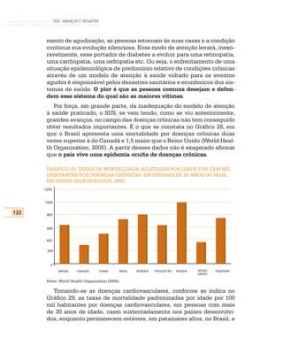SUS: AVANÇOS E DESAFIOS




       mento de agudização, as pessoas retornam às suas casas e a condição
       continua sua evolução silenciosa. Esse modo de atenção levará, inexo-
       ravelmente, esse portador de diabetes a evoluir para uma retinopatia,
       uma cardiopatia, uma nefropatia etc. Ou seja, o enfrentamento de uma
       situação epidemiológica de predomínio relativo de condições crônicas
       através de um modelo de atenção à saúde voltado para os eventos
       agudos é responsável pelos desastres sanitários e econômicos dos sis-
       temas de saúde. O pior é que as pessoas comuns desejam e defen-
       dem esse sistema do qual são as maiores vítimas.
          Por força, em grande parte, da inadequação do modelo de atenção
       à saúde praticado, o SUS, se vem tendo, como se viu anteriormente,
       grandes avanços, no campo das doenças crônicas não tem conseguido
       obter resultados importantes. É o que se constata no Gráfico 28, em
       que o Brasil apresenta uma mortalidade por doenças crônicas duas
       vezes superior à do Canadá e 1,5 maior que o Reino Unido (World Heal-
       th Organization, 2005). A partir desses dados não é exagerado afirmar
       que o país vive uma epidemia oculta de doenças crônicas.

       GRÁFICO 28: TAXAS DE MORTALIDADE AJUSTADAS POR IDADE POR CEM MIL
       HABITANTES POR DOENÇAS CRÔNICAS, EM PESSOAS DE 30 ANOS OU MAIS,
       EM PAÍSES SELECIONADOS, 2005
      1200


      1000


122    800


       600


       400


       200



         0
               BRASIL   CANADÁ     CHINA      ÍNDIA   NIGÉRIA   PAQUISTÃO   RÚSSIA   REINO   TANZÂNIA
                                                                                     UNIDO

       Fonte: World Health Organization (2005).

         Tomando-se as doenças cardiovasculares, conforme se indica no
       Gráfico 29, as taxas de mortalidade padronizadas por idade por 100
       mil habitantes por doenças cardiovasculares, em pessoas com mais
       de 30 anos de idade, caem sustentadamente nos países desenvolvi-
       dos, enquanto permanecem estáveis, em patamares altos, no Brasil, e
 
