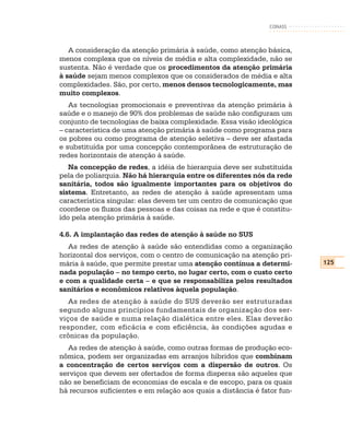 CONASS



   A consideração da atenção primária à saúde, como atenção básica,
menos complexa que os níveis de média e alta complexidade, não se
sustenta. Não é verdade que os procedimentos da atenção primária
à saúde sejam menos complexos que os considerados de média e alta
complexidades. São, por certo, menos densos tecnologicamente, mas
muito complexos.
   As tecnologias promocionais e preventivas da atenção primária à
saúde e o manejo de 90% dos problemas de saúde não configuram um
conjunto de tecnologias de baixa complexidade. Essa visão ideológica
– característica de uma atenção primária à saúde como programa para
os pobres ou como programa de atenção seletiva – deve ser afastada
e substituída por uma concepção contemporânea de estruturação de
redes horizontais de atenção à saúde.
   Na concepção de redes, a idéia de hierarquia deve ser substituída
pela de poliarquia. Não há hierarquia entre os diferentes nós da rede
sanitária, todos são igualmente importantes para os objetivos do
sistema. Entretanto, as redes de atenção à saúde apresentam uma
característica singular: elas devem ter um centro de comunicação que
coordene os fluxos das pessoas e das coisas na rede e que é constitu-
ído pela atenção primária à saúde.

4.6. A implantação das redes de atenção à saúde no SUS
   As redes de atenção à saúde são entendidas como a organização
horizontal dos serviços, com o centro de comunicação na atenção pri-
mária à saúde, que permite prestar uma atenção contínua a determi-        125
nada população – no tempo certo, no lugar certo, com o custo certo
e com a qualidade certa – e que se responsabiliza pelos resultados
sanitários e econômicos relativos àquela população.
   As redes de atenção à saúde do SUS deverão ser estruturadas
segundo alguns princípios fundamentais de organização dos ser-
viços de saúde e numa relação dialética entre eles. Elas deverão
responder, com eficácia e com eficiência, às condições agudas e
crônicas da população.
  As redes de atenção à saúde, como outras formas de produção eco-
nômica, podem ser organizadas em arranjos híbridos que combinam
a concentração de certos serviços com a dispersão de outros. Os
serviços que devem ser ofertados de forma dispersa são aqueles que
não se beneficiam de economias de escala e de escopo, para os quais
há recursos suficientes e em relação aos quais a distância é fator fun-
 