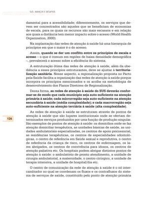 SUS: AVANÇOS E DESAFIOS




      damental para a acessibilidade; diferentemente, os serviços que de-
      vem ser concentrados são aqueles que se beneficiam de economias
      de escala, para os quais os recursos são mais escassos e em relação
      aos quais a distância tem menor impacto sobre o acesso (World Health
      Organization, 2000).
         Na implantação das redes de atenção à saúde há uma hierarquia de
      princípios em que o maior é o do acesso.
         Assim, quando se der um conflito entre os princípios de escala e
      acesso – o que é comum em regiões de baixa densidade demográfica
      –, prevalecerá o acesso sobre a eficiência do sistema.
         A estruturação ótima das redes de atenção à saúde, além da obe-
      diência a esses princípios estruturantes, deve se ajustar à territoria-
      lização sanitária. Nesse aspecto, a regionalização proposta no Pacto
      pela Saúde facilita a organização das redes de atenção à saúde porque
      incorpora os princípios mencionados e os acolhe na metodologia de
      desenvolvimento dos Planos Diretores de Regionalização.
         Dessa forma, as redes de atenção à saúde do SUS deverão confor-
      mar-se de modo que cada município seja auto-suficiente na atenção
      primária à saúde; cada microrregião seja auto-suficiente na atenção
      secundária à saúde (média complexidade); e cada macrorregião seja
      auto-suficiente na atenção terciária à saúde (alta complexidade).
         As redes de atenção à saúde se estruturam através de pontos de
      atenção à saúde que são lugares institucionais onde se ofertam de-
126   terminados serviços produzidos por uma função de produção singular.
      São exemplos de pontos de atenção à saúde: os domicílios onde se faz
      atenção domiciliar terapêutica, as unidades básicas de saúde, as uni-
      dades ambulatoriais especializadas, os centros de apoio psicossocial,
      as residências terapêuticas, os centros de especialidades odontoló-
      gicas, o centro de referência em Saúde sexual e reprodutiva, o centro
      de referência da criança de risco, os centros de enfermagem, os la-
      res abrigados, os centros de convivência para idosos, os centros de
      atenção paliativa etc. Os hospitais podem abrigar distintos pontos de
      atenção à saúde: o ambulatório de pronto atendimento, a unidade de
      cirurgia ambulatorial, a maternidade, o centro cirúrgico, a unidade de
      terapia intensiva, a unidade de hospital/dia etc.
        O centro de comunicação da rede de atenção à saúde é o nó inter-
      cambiador no qual se coordenam os fluxos e os contrafluxos do siste-
      ma de serviços de saúde, constituído pelo ponto de atenção primária
 