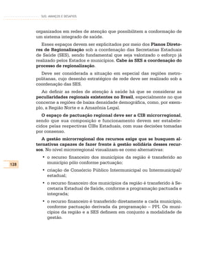 SUS: AVANÇOS E DESAFIOS




      organizados em redes de atenção que possibilitem a conformação de
      um sistema integrado de saúde.
         Esses espaços devem ser explicitados por meio dos Planos Direto-
      res de Regionalização sob a coordenação das Secretarias Estaduais
      de Saúde (SES), sendo fundamental que seja valorizado o esforço já
      realizado pelos Estados e municípios. Cabe às SES a coordenação do
      processo de regionalização.
        Deve ser considerada a situação em especial das regiões metro-
      politanas, cujo desenho estratégico de rede deve ser realizado sob a
      coordenação das SES.
         Ao definir as redes de atenção à saúde há que se considerar as
      peculiaridades regionais existentes no Brasil, especialmente no que
      concerne a regiões de baixa densidade demográfica, como, por exem-
      plo, a Região Norte e a Amazônia Legal.
         O espaço de pactuação regional deve ser a CIB microrregional,
      sendo que sua composição e funcionamento devem ser estabele-
      cidos pelas respectivas CIBs Estaduais, com suas decisões tomadas
      por consenso.
         A gestão microrregional dos recursos exige que se busquem al-
      ternativas capazes de fazer frente à gestão solidária desses recur-
      sos. No nível microrregional visualizam-se como alternativas:
        • o recurso financeiro dos municípios da região é transferido ao
128       município pólo conforme pactuação;
        • criação de Consórcio Público Intermunicipal ou Intermunicipal/
          estadual;
        • o recurso financeiro dos municípios da região é transferido à Se-
          cretaria Estadual de Saúde, conforme a programação pactuada e
          integrada;
        • o recurso financeiro é transferido diretamente a cada município,
          conforme pactuação derivada da programação – PPI. Os muni-
          cípios da região e a SES definem em conjunto a modalidade de
          gestão.
 