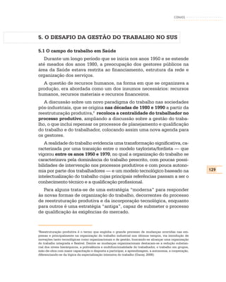 CONASS




5. O DESAFIO DA GESTÃO DO TRABALHO NO SUS

5.1 O campo do trabalho em Saúde
   Durante um longo período que se inicia nos anos 1950 e se estende
até meados dos anos 1980, a preocupação dos gestores públicos na
área da Saúde estava restrita ao financiamento, estrutura da rede e
organização dos serviços.
  A questão de recursos humanos, na forma em que se organizava a
produção, era abordada como um dos insumos necessários: recursos
humanos, recursos materiais e recursos financeiros.
   A discussão sobre um novo paradigma do trabalho nas sociedades
pós-industriais, que se origina nas décadas de 1980 e 1990 a partir da
reestruturação produtiva,2 recoloca a centralidade do trabalhador no
processo produtivo, ampliando a discussão sobre a gestão do traba-
lho, o que inclui repensar os processos de planejamento e qualificação
do trabalho e do trabalhador, colocando assim uma nova agenda para
os gestores.
   A realidade do trabalho evidencia uma transformação significativa, ca-
racterizada por uma transição entre o modelo taylorista/fordista — que
vigorou entre os anos 1950 e 1970, no qual a organização do trabalho se
caracterizava pela dominância do trabalho prescrito, com poucas possi-
bilidades de intervenção nos processos produtivos e com pouca autono-
mia por parte dos trabalhadores — e um modelo tecnológico baseado na                                       129
intelectualização do trabalho cujas principais referências passam a ser o
conhecimento técnico e a qualificação profissional.
   Para alguns trata-se de uma estratégia “moderna” para responder
às novas formas de organização do trabalho, decorrentes do processo
de reestruturação produtiva e da incorporação tecnológica, enquanto
para outros é uma estratégia “antiga”, capaz de submeter o processo
de qualificação às exigências do mercado.


2
 Reestruturação produtiva é o termo que engloba o grande processo de mudanças ocorridas nas em-
presas e principalmente na organização do trabalho industrial nos últimos tempos, via introdução de
inovações tanto tecnológicas como organizacionais e de gestão, buscando-se alcançar uma organização
do trabalho integrada e flexível. Dentre as mudanças organizacionais destacam-se a redução substan-
cial dos níveis hierárquicos, a polivalência e multifuncionalidade do trabalhador, o trabalho em grupos,
mão-de-obra com maior capacitação e disposta a participar, a aprendizagem, a autonomia, a cooperação,
diferenciando-se da lógica da especialização intensiva do trabalho (Garay, 2006).
 