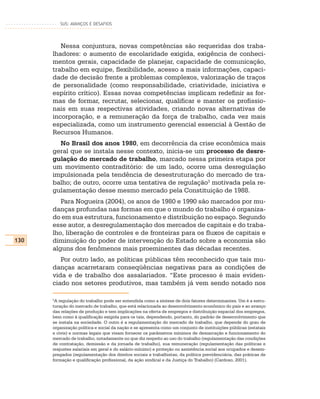 SUS: AVANÇOS E DESAFIOS




         Nessa conjuntura, novas competências são requeridas dos traba-
      lhadores: o aumento de escolaridade exigida, exigência de conheci-
      mentos gerais, capacidade de planejar, capacidade de comunicação,
      trabalho em equipe, flexibilidade, acesso a mais informações, capaci-
      dade de decisão frente a problemas complexos, valorização de traços
      de personalidade (como responsabilidade, criatividade, iniciativa e
      espírito crítico). Essas novas competências implicam redefinir as for-
      mas de formar, recrutar, selecionar, qualificar e manter os profissio-
      nais em suas respectivas atividades, criando novas alternativas de
      incorporação, e a remuneração da força de trabalho, cada vez mais
      especializada, como um instrumento gerencial essencial à Gestão de
      Recursos Humanos.
        No Brasil dos anos 1980, em decorrência da crise econômica mais
      geral que se instala nesse contexto, inicia-se um processo de desre-
      gulação do mercado de trabalho, marcado nessa primeira etapa por
      um movimento contraditório: de um lado, ocorre uma desregulação
      impulsionada pela tendência de desestruturação do mercado de tra-
      balho; de outro, ocorre uma tentativa de regulação3 motivada pela re-
      gulamentação desse mesmo mercado pela Constituição de 1988.
         Para Nogueira (2004), os anos de 1980 e 1990 são marcados por mu-
      danças profundas nas formas em que o mundo do trabalho é organiza-
      do em sua estrutura, funcionamento e distribuição no espaço. Segundo
      esse autor, a desregulamentação dos mercados de capitais e do traba-
      lho, liberação de controles e de fronteiras para os fluxos de capitais e
130   diminuição do poder de intervenção do Estado sobre a economia são
      alguns dos fenômenos mais proeminentes das décadas recentes.
         Por outro lado, as políticas públicas têm reconhecido que tais mu-
      danças acarretaram conseqüências negativas para as condições de
      vida e de trabalho dos assalariados. “Este processo é mais eviden-
      ciado nos setores produtivos, mas também já vem sendo notado nos

      3
       A regulação do trabalho pode ser entendida como a síntese de dois fatores determinantes. Um é a estru-
      turação do mercado de trabalho, que está relacionada ao desenvolvimento econômico do país e ao avanço
      das relações de produção e tem implicações na oferta de empregos e distribuição espacial dos empregos,
      bem como à qualificação exigida para os tais, dependendo, portanto, do padrão de desenvolvimento que
      se instala na sociedade. O outro é a regulamentação do mercado de trabalho, que depende do grau de
      organização política e social da nação e se apresenta como um conjunto de instituições públicas (estatais
      e civis) e normas legais que visam fornecer os parâmetros mínimos de demarcação e funcionamento do
      mercado de trabalho, notadamente no que diz respeito ao uso do trabalho (regulamentação das condições
      de contratação, demissão e da jornada de trabalho), sua remuneração (regulamentação das políticas e
      reajustes salariais em geral e do salário-mínimo) e proteção ou assistência social aos ocupados e desem-
      pregados (regulamentação dos direitos sociais e trabalhistas, da política previdenciária, das práticas de
      formação e qualificação profissional, da ação sindical e da Justiça do Trabalho) (Cardoso, 2001).
 