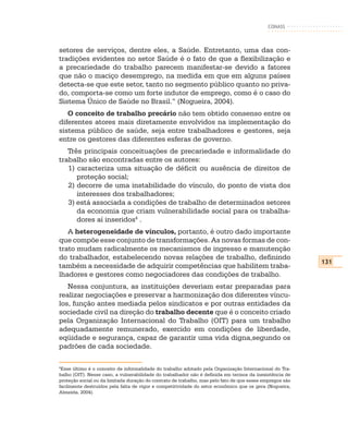 CONASS



setores de serviços, dentre eles, a Saúde. Entretanto, uma das con-
tradições evidentes no setor Saúde é o fato de que a flexibilização e
a precariedade do trabalho parecem manifestar-se devido a fatores
que não o maciço desemprego, na medida em que em alguns países
detecta-se que este setor, tanto no segmento público quanto no priva-
do, comporta-se como um forte indutor de emprego, como é o caso do
Sistema Único de Saúde no Brasil.” (Nogueira, 2004).
   O conceito de trabalho precário não tem obtido consenso entre os
diferentes atores mais diretamente envolvidos na implementação do
sistema público de saúde, seja entre trabalhadores e gestores, seja
entre os gestores das diferentes esferas de governo.
   Três principais conceituações de precariedade e informalidade do
trabalho são encontradas entre os autores:
   1) caracteriza uma situação de déficit ou ausência de direitos de
      proteção social;
   2) decorre de uma instabilidade do vínculo, do ponto de vista dos
      interesses dos trabalhadores;
   3) está associada a condições de trabalho de determinados setores
      da economia que criam vulnerabilidade social para os trabalha-
      dores aí inseridos4 .
   A heterogeneidade de vínculos, portanto, é outro dado importante
que compõe esse conjunto de transformações. As novas formas de con-
trato mudam radicalmente os mecanismos de ingresso e manutenção
do trabalhador, estabelecendo novas relações de trabalho, definindo
                                                                                                          131
também a necessidade de adquirir competências que habilitem traba-
lhadores e gestores como negociadores das condições de trabalho.
   Nessa conjuntura, as instituições deveriam estar preparadas para
realizar negociações e preservar a harmonização dos diferentes víncu-
los, função antes mediada pelos sindicatos e por outras entidades da
sociedade civil na direção do trabalho decente que é o conceito criado
pela Organização Internacional do Trabalho (OIT) para um trabalho
adequadamente remunerado, exercido em condições de liberdade,
eqüidade e segurança, capaz de garantir uma vida digna,segundo os
padrões de cada sociedade.

4
 Esse último é o conceito de informalidade do trabalho adotado pela Organização Internacional do Tra-
balho (OIT). Nesse caso, a vulnerabilidade do trabalhador não é definida em termos da inexistência de
proteção social ou da limitada duração do contrato de trabalho, mas pelo fato de que esses empregos são
facilmente destruídos pela falta de vigor e competitividade do setor econômico que os gera (Nogueira,
Almeida, 2004).
 
