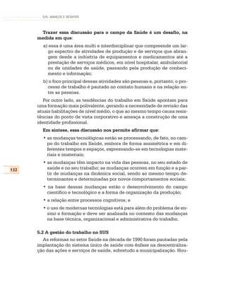 SUS: AVANÇOS E DESAFIOS




       Trazer essa discussão para o campo da Saúde é um desafio, na
      medida em que:
        a) essa é uma área multi e interdisciplinar que compreende um lar-
          go espectro de atividades de produção e de serviços que abran-
          gem desde a indústria de equipamentos e medicamentos até a
          prestação de serviços médicos, em nível hospitalar, ambulatorial
          ou de unidades de saúde, passando pela produção de conheci-
          mento e informação;
        b) o foco principal dessas atividades são pessoas e, portanto, o pro-
          cesso de trabalho é pautado no contato humano e na relação en-
          tre as pessoas.
         Por outro lado, as tendências do trabalho em Saúde apontam para
      uma formação mais polivalente, gerando a necessidade de revisão das
      atuais habilitações de nível médio, o que ao mesmo tempo causa resis-
      tências do ponto de vista corporativo e ameaça a construção de uma
      identidade profissional.
        Em síntese, essa discussão nos permite afirmar que:
        • as mudanças tecnológicas estão se processando, de fato, no cam-
          po do trabalho em Saúde, embora de forma assimétrica e em di-
          ferentes tempos e espaços, expressando-se em tecnologias mate-
          riais e imateriais;
        • as mudanças têm impacto na vida das pessoas, no seu estado de
132       saúde e no seu trabalho; as mudanças ocorrem em função e a par-
          tir de mudanças na dinâmica social, sendo ao mesmo tempo de-
          terminantes e determinadas por novos comportamentos sociais;
        • na base dessas mudanças estão o desenvolvimento do campo
          científico e tecnológico e a forma de organização da produção;
        • a relação entre processos cognitivos; e
        • o uso de modernas tecnologias está para além do problema de en-
          sino e formação e deve ser analisada no contexto das mudanças
          na base técnica, organizacional e administrativa do trabalho.

      5.2 A gestão do trabalho no SUS
         As reformas no setor Saúde na década de 1990 foram pautadas pela
      implantação do sistema único de saúde com ênfase na descentraliza-
      ção das ações e serviços de saúde, sobretudo a municipalização. Hou-
 