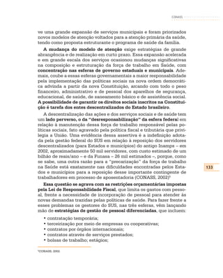 CONASS



ve uma grande expansão de serviços municipais e foram priorizados
novos modelos de atenção voltados para a atenção primária da saúde,
tendo como proposta estruturante o programa de saúde da família.
    A mudança do modelo de atenção exige estratégias de grande
abrangência e de realização em curto prazo. Essa expansão acelerada
e em grande escala dos serviços ocasionou mudanças significativas
na composição e estruturação da força de trabalho em Saúde, com
concentração nas esferas de governo estaduais e municipais. Ade-
mais, coube a essas esferas governamentais a maior responsabilidade
pela implementação das políticas sociais na nova ordem democráti-
ca advinda a partir da nova Constituição, arcando com todo o peso
financeiro, administrativo e de pessoal dos aparelhos de segurança,
educacional, de saúde, de saneamento básico e de assistência social.
A possibilidade de garantir os direitos sociais inscritos na Constitui-
ção é tarefa dos entes descentralizados do Estado brasileiro.
    A descentralização das ações e dos serviços sociais e de saúde tem
um lado perverso, o da “desresponsabilização” da esfera federal em
relação à manutenção dessa força de trabalho responsável pelas po-
líticas sociais, fato agravado pela política fiscal e tributária que privi-
legia a União. Uma evidência dessa assertiva é a indefinição adota-
da pela gestão federal do SUS em relação à reposição dos servidores
descentralizados (para Estados e municípios) do antigo Inamps – em
2002, aproximadamente 50 mil servidores, com custo estimado de um
bilhão de reais/ano – e da Funasa – 26 mil estimados –, porque, como
se sabe, uma outra razão para a “precarização” da força de trabalho
na Saúde está exatamente nas dificuldades encontradas pelos Esta-             133
dos e municípios para a reposição desse importante contingente de
trabalhadores em processo de aposentadoria (CONASS, 2002)5
    Essa questão se agrava com as restrições orçamentárias impostas
pela Lei de Responsabilidade Fiscal, que limita os gastos com pesso-
al, frente a necessidade de incorporação de pessoal para atender às
novas demandas trazidas pelas políticas de saúde. Para fazer frente a
esses problemas os gestores do SUS, nas três esferas, vêm lançando
mão de estratégias de gestão de pessoal diferenciadas, que incluem:
    • contratação temporária;
    • terceirização por meio de empresas ou cooperativas;
    • contratos por órgãos internacionais;
    • contratos através de serviços prestados;
    • bolsas de trabalho; estágios;

5
CONASS, 2002.
 