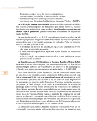 SUS: AVANÇOS E DESAFIOS




        • triangulações por meio de empresas privadas;
        • contratos com entidades privadas não lucrativas;
        • contratos de gestão com organizações sociais;
        • convênios com Organizações Sociais de Interesse Público – OSCIPs.
         A utilização desses mecanismos tem auxiliado a gestão do SUS a
      dar respostas mais rápidas às demandas por novos serviços, ou pela
      ampliação dos existentes, mas também tem levado a problemas de
      ordem legal e gerencial, gerando conflitos e impasses na implemen-
      tação do SUS.
        A gestão do trabalho no SUS é parte da gestão do trabalho na ad-
      ministração pública em geral e está relacionada ao contexto político e
      econômico e sua repercussão no campo do trabalho. Pode ser compre-
      endida por três grandes eixos:
        • a mudança no modelo de Estado, que passa de um modelo prove-
          dor para um modelo regulador;
        • a reestruturação produtiva, que traz novas formas de relação de
          trabalho; e
        • a incorporação tecnológica que introduz novas práticas e novos
          processos de trabalho.
         A Constituição de 1988 instituiu o Regime Jurídico Único (RJU),
      estabelecendo as novas regras que deveriam orientar, no âmbito da
      administração pública, as contratações de serviços e de pessoal para
      o Estado que foram regulamentadas através da Lei n. 8.666/1993.
134      Para fazer frente às novas demandas que se colocavam nesse cam-
      po e na busca da consolidação de um modelo de Estado gerencial, tem
      início, nos anos 1990, um processo de reforma administrativa, insti-
      tucionalizado por meio da Emenda n. 19, de julho de 1998. O processo
      de aprovação da emenda pelo Congresso Nacional suprimiu algumas
      propostas de flexibilização, frustrando a possibilidade de adoção do
      emprego público como forma alternativa de contratação no setor pú-
      blico. Nesse aspecto da reforma estabeleceu-se um impasse pelas di-
      ficuldades de acordo político com relação ao processo de demissão
      nesse tipo de vínculo. Dessa forma, o modelo de reforma foi parcial-
      mente implantado, mantendo-se o Regime Jurídico Único como for-
      ma exclusiva de incorporação de servidores na administração pública,
      nos diferentes níveis de governo, adotando-se de forma complementar
      a contratação de serviços pela via da terceirização.
         A administração pública federal, estadual e municipal vem se es-
      truturando com uma vasta utilização dos contratos de serviços pela
 