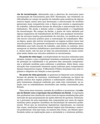 CONASS



via da terceirização, alternando com a abertura de concursos para
incorporação de funcionários pelo RJU. Entretanto, são evidentes as
dificuldades no campo da gestão do trabalho pela ausência de alguns
marcos legais nessa área que favoreçam a estruturação de modelos
gerenciais mais compatíveis com a lógica que orienta a organização
do trabalho, influenciando formas de absorção e manutenção dos tra-
balhadores. Há ainda o debate sobre a legitimidade e a legalidade
da terceirização. No campo da Saúde, o ponto de vista adotado por
alguns segmentos de trabalhadores do SUS é que qualquer terceiriza-
ção de serviços implica precariedade de vínculos, na medida em que
não houve concurso público para a contratação do trabalhador. Nes-
sa lógica, quem não estiver incorporado ao regime jurídico único tem
vínculo precário. Os gestores estaduais e municipais, diferentemente,
defendem que todo vínculo de trabalho, seja direto ou indireto, deve
assegurar os direitos trabalhistas e previdenciários dos trabalhadores
e, desse modo, não há que se falar em precariedade se essas condi-
ções estão dadas nos vínculos indiretos ou terceirizados.
   Do ponto de vista legal, a multiplicidade de vínculos utilizados nem
sempre cumpre o que a legislação brasileira estabelece como padrão
de proteção ao trabalhador e os gestores têm assumido compromis-
sos e adotado medidas para enfrentar o problema. Além disso, essa
situação tem ocasionado inúmeras ações judiciais para cumprimento
desses dispositivos legais. O Ministério Público brasileiro tem sido vi-
gilante e exigente em relação a essa questão.
   Do ponto de vista gerencial, os gestores se deparam com múltiplas       135
formas de gestão de contratos, mobilizando mudanças na lógica de
gestão interna dos órgãos públicos e enfrentando conflitos diversos,
pelo tratamento desigual conferido por cada ente contratado, na re-
lação com os trabalhadores envolvidos nas tarefas contratadas pelo
Estado.
   Uma outra área cinzenta, tomada de conflitos e incertezas, é a rela-
ção do Estado com a regulação das profissões em Saúde. A regulação
das profissões tem obedecido muito mais às regras estabelecidas pelo
mercado do que propriamente às ações efetivas do governo. Estimula-
se o processo da auto-regulação das corporações por meio de regras
emitidas pelos próprios conselhos de fiscalização do exercício profis-
sional. Vê-se que as iniciativas legislativas reproduzem, na maioria
das vezes, resoluções internas desses órgãos que fiscalizam o exercí-
cio profissional, sem que haja, na maioria das vezes, um debate apro-
fundado sobre as implicações para a sociedade e o interesse público.
 