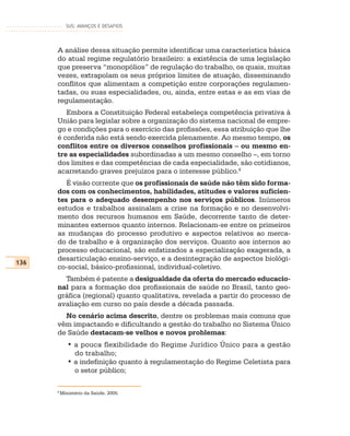 SUS: AVANÇOS E DESAFIOS




      A análise dessa situação permite identificar uma característica básica
      do atual regime regulatório brasileiro: a existência de uma legislação
      que preserva “monopólios” de regulação do trabalho, os quais, muitas
      vezes, extrapolam os seus próprios limites de atuação, disseminando
      conflitos que alimentam a competição entre corporações regulamen-
      tadas, ou suas especialidades, ou, ainda, entre estas e as em vias de
      regulamentação.
         Embora a Constituição Federal estabeleça competência privativa à
      União para legislar sobre a organização do sistema nacional de empre-
      go e condições para o exercício das profissões, essa atribuição que lhe
      é conferida não está sendo exercida plenamente. Ao mesmo tempo, os
      conflitos entre os diversos conselhos profissionais – ou mesmo en-
      tre as especialidades subordinadas a um mesmo conselho –, em torno
      dos limites e das competências de cada especialidade, são cotidianos,
      acarretando graves prejuízos para o interesse público.6
         É visão corrente que os profissionais de saúde não têm sido forma-
      dos com os conhecimentos, habilidades, atitudes e valores suficien-
      tes para o adequado desempenho nos serviços públicos. Inúmeros
      estudos e trabalhos assinalam a crise na formação e no desenvolvi-
      mento dos recursos humanos em Saúde, decorrente tanto de deter-
      minantes externos quanto internos. Relacionam-se entre os primeiros
      as mudanças do processo produtivo e aspectos relativos ao merca-
      do de trabalho e à organização dos serviços. Quanto aos internos ao
      processo educacional, são enfatizados a especialização exagerada, a
      desarticulação ensino-serviço, e a desintegração de aspectos biológi-
136
      co-social, básico-profissional, individual-coletivo.
        Também é patente a desigualdade da oferta do mercado educacio-
      nal para a formação dos profissionais de saúde no Brasil, tanto geo-
      gráfica (regional) quanto qualitativa, revelada a partir do processo de
      avaliação em curso no país desde a década passada.
        No cenário acima descrito, dentre os problemas mais comuns que
      vêm impactando e dificultando a gestão do trabalho no Sistema Único
      de Saúde destacam-se velhos e novos problemas:
             • a pouca flexibilidade do Regime Jurídico Único para a gestão
               do trabalho;
             • a indefinição quanto à regulamentação do Regime Celetista para
               o setor público;

      6
          Ministério da Saúde, 2005.
 