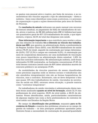 SUS: AVANÇOS E DESAFIOS




      os gastos com pessoal ativo e inativo, por fonte de recursos, e as ca-
      racterísticas dos vínculos segundo o tipo de administração – direta e
      indireta – bem como identificar como eram a estrutura, e o processo
      de organização e quais a ações desenvolvidas pela área de Gestão
      de Pessoas.
        Os resultados do estudo indicaram um gasto mensal com recursos
      do tesouro estadual, no pagamento de folha de trabalhadores de saú-
      de, ativos e inativos, de R$ 445 milhões/mês (R$ 5,3 bilhões/ano) para
      um quantitativo geral de 457.123 trabalhadores de saúde, o que repre-
      sentava, à época, 52,5% do total das despesas com saúde.
         Uma informação importante e que contribuiu para revelar a situa-
      ção das relações de trabalho foi a referente ao vínculo dos trabalha-
      dores nas SES, que apontou na administração direta a predominância
      do Regime Jurídico Único (RJU), com 262.669 trabalhadores de saúde
      ativos (76,2% do total), seguido da contratação por tempo determina-
      do (8,6%), CLT (5,3%) e cargos em comissão (4,2%). A contratação por
      meio de cooperativas demonstrou ser uma modalidade de vinculação
      com pouca importância na administração direta estadual, 1,20% do
      total dos contratos informados. Na administração indireta, onde foram
      informados 53.308 contratados, as fundações concentravam 47,4% do
      total desses contratos (sendo mais de 60% deles admitidos através de
      concurso público) e as autarquias 37,8%.
         As modalidades de vínculos passíveis de serem classificadas
      como precárias (aquelas onde os diretos sociais e trabalhistas não
138
      são atendidos integralmente) não são as formas hegemônicas de
      vínculos, mas o contrário. Entretanto, não se deve desprezar o fato
      que quase 10% dos trabalhadores de saúde, vinculados às secreta-
      rias de saúde em 2003, estavam nessa situação, a grande maioria
      como “contratos temporários”.
         Os trabalhadores de saúde vinculados à administração direta tam-
      bém foram analisados quanto ao nível de formação, sendo 32,1% dos
      profissionais de nível superior, 39,8% de nível médio, e 26,5% de ele-
      mentar. Foram identificadas, ainda, particularidades características
      de algumas regiões tais como a forte predominância de contratos de
      nível médio nos Estados da Região Norte.
        No campo da identificação dos problemas, enquanto para os Se-
      cretários de Estado a maioria dos problemas situava-se no campo de
      gestão do trabalho – os dois principais problemas apontados pelos
      Gestores foram a necessidade de contratação de pessoal/quantidade
 
