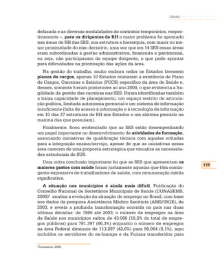 CONASS



defasada e as diversas modalidades de contratos temporários, respec-
tivamente –, para os dirigentes de RH o maior problema foi apontado
nas áreas de RH das SES, sua estrutura e hierarquia, com maior ou me-
nor proximidade do eixo decisório, uma vez que em 14 SES essas áreas
eram subordinadas à gestão administrativa, financeira e patrimonial,
ou seja, não participavam da equipe dirigente, o que pode apontar
para dificuldades na priorização das ações da área.
   Na gestão do trabalho, muito embora todos os Estados tivessem
planos de cargos, apenas 10 Estados relataram a existência de Plano
de Cargos, Carreiras e Salários (PCCS) específico da área de Saúde e,
desses, somente 5 eram posteriores ao ano 2000, o que evidencia a fra-
gilidade da gestão das carreiras nas SES. Foram identificadas também
a baixa capacidade de planejamento, um espaço restrito de articula-
ção política, limitada autonomia gerencial e um sistema de informação
insuficiente (falta de acesso à informação e à tecnologia da informação
em 10 das 27 estruturas de RH nos Estados e um sistema precário na
maioria das que possuíam).
   Finalmente, ficou evidenciado que as SES estão desempenhando
um papel importante no desenvolvimento de atividades de formação,
associando iniciativas de qualificação técnica com aquelas voltadas
para a integração ensino/serviço, apesar de que as iniciativas nessa
área carecem de uma proposta estratégica que visualize as necessida-
des estruturais do SUS.
   Uma outra conclusão importante foi que as SES que apresentam os
                                                                          139
maiores gastos com saúde foram justamente aquelas que têm contin-
gente expressivo de trabalhadores de saúde, com remuneração média
significativa.
   A situação nos municípios é ainda mais difícil. Publicação do
Conselho Nacional de Secretários Municipais de Saúde (CONASEMS,
2006)8 analisa a evolução da situação do emprego no Brasil, com base
nos dados da pesquisa Assistência Médico Sanitária (AMS/IBGE), de
2003, e revela a profunda transformação ocorrida no país nas duas
últimas décadas: de 1980 até 2003; o número de empregos na área
da Saúde nos municípios saltou de 43.086 (16,2% do total de empre-
gos públicos) para 791.397 (66,3%) enquanto o número de empregos
na área Federal diminuiu de 113.297 (42,6%) para 96.064 (8,1%), aqui
incluídos os servidores do ex-Inamps e da Funasa transferidos para

8
Conasems, 2006.
 