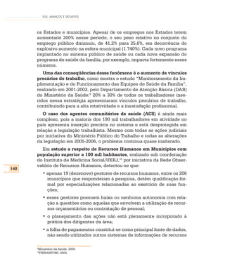 SUS: AVANÇOS E DESAFIOS




      os Estados e municípios. Apesar de os empregos nos Estados terem
      aumentado 200% nesse período, o seu peso relativo no conjunto do
      emprego público diminuiu, de 41,2% para 25,6%, em decorrência do
      explosivo aumento na esfera municipal (1.740%). Cada novo programa
      implantado no sistema público de saúde ou cada nova expansão do
      programa de saúde da família, por exemplo, impacta fortemente esses
      números.
         Uma das conseqüências desse fenômeno é o aumento de vínculos
      precários de trabalho, como mostra o estudo “Monitoramento da Im-
      plementação e do Funcionamento das Equipes de Saúde da Família”,
      realizado em 2001-2002, pelo Departamento de Atenção Básica (DAB)
      do Ministério da Saúde:9 20% a 30% de todos os trabalhadores inse-
      ridos nessa estratégia apresentaram vínculos precários de trabalho,
      contribuindo para a alta rotatividade e a insatisfação profissional.
         O caso dos agentes comunitários de saúde (ACS) é ainda mais
      complexo, pois a maioria dos 190 mil trabalhadores em atividade no
      país apresenta inserção precária no sistema e está desprotegida em
      relação a legislação trabalhista. Mesmo com todas as ações judiciais
      por iniciativa do Ministério Público do Trabalho e todas as alterações
      da legislação em 2005-2006, o problema continua quase inalterado.
        Em estudo a respeito de Recursos Humanos em Municípios com
      população superior a 100 mil habitantes, realizado sob coordenação
      do Instituto de Medicina Social/UERJ,10 por iniciativa da Rede Obser-
      vatório de Recursos Humanos, detectou-se que:
140
           • apenas 19 (dezenove) gestores de recursos humanos, entre os 206
             municípios que responderam à pesquisa, detêm qualificação for-
             mal por especializações relacionadas ao exercício de suas fun-
             ções;
           • esses gestores possuem baixa ou nenhuma autonomia com rela-
             ção a questões como aquelas que envolvem a utilização de recur-
             sos orçamentários ou contratação de pessoal;
           • o planejamento das ações não está plenamente incorporado à
             prática dos dirigentes da área;
           • a folha de pagamentos constitui-se como principal fonte de dados,
             não sendo utilizados outros sistemas de informações de recursos

      9
      Ministério da Saúde, 2005.
      10
      PIERANTONI, 2004.
 