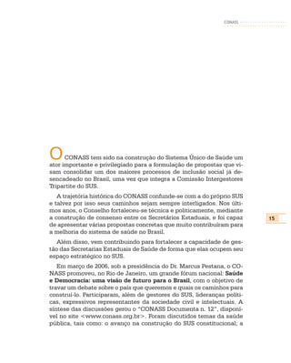 CONASS




O     CONASS tem sido na construção do Sistema Único de Saúde um
ator importante e privilegiado para a formulação de propostas que vi-
sam consolidar um dos maiores processos de inclusão social já de-
sencadeado no Brasil, uma vez que integra a Comissão Intergestores
Tripartite do SUS.
   A trajetória histórica do CONASS confunde-se com a do próprio SUS
e talvez por isso seus caminhos sejam sempre interligados. Nos últi-
mos anos, o Conselho fortaleceu-se técnica e politicamente, mediante
a construção de consenso entre os Secretários Estaduais, e foi capaz     15
de apresentar várias propostas concretas que muito contribuíram para
a melhoria do sistema de saúde no Brasil.
   Além disso, vem contribuindo para fortalecer a capacidade de ges-
tão das Secretarias Estaduais de Saúde de forma que elas ocupem seu
espaço estratégico no SUS.
   Em março de 2006, sob a presidência do Dr. Marcus Pestana, o CO-
NASS promoveu, no Rio de Janeiro, um grande fórum nacional: Saúde
e Democracia: uma visão de futuro para o Brasil, com o objetivo de
travar um debate sobre o país que queremos e quais os caminhos para
construí-lo. Participaram, além de gestores do SUS, lideranças políti-
cas, expressivos representantes da sociedade civil e intelectuais. A
síntese das discussões gerou o “CONASS Documenta n. 12”, disponí-
vel no site <www.conass.org.br>. Foram discutidos temas da saúde
pública, tais como: o avanço na construção do SUS constitucional; a
 