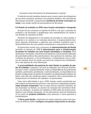 CONASS



    humanos como ferramenta de planejamento e gestão.
  O referido estudo também destaca que a maior parte dos dirigentes
de recursos humanos pertence aos quadros próprios das Secretarias
Municipais de Saúde e apresentam tendência de baixa renovação no
cargo, com tempo médio de permanência de 48 meses.

5.4 Gestão do trabalho no SUS como função estratégica e integrada
   Se hoje há um consenso no âmbito do SUS é o de que a questão do
trabalho e da formação e qualificação dos trabalhadores de saúde é
um desafio do tamanho do SUS.
   Partindo do diagnóstico e da análise de situação no setor Saúde, e
situando-o no cenário e no contexto descritos, é imprescindível des-
tacar algumas dimensões e aspectos que poderão contribuir para o
desenvolvimento de uma política consistente e sustentável na área.
   É importante insistir que o processo de descentralização da Saúde
ocorrido na década de 1990 é determinante para a transformação
da gestão do trabalho em uma função estratégica e complexa. Para
apresentar resultados, ela precisa da explícita e permanente definição
de prioridade política dos governantes e dos gestores do sistema, das
3 esferas de governo, e do envolvimento e compromisso com os valo-
res do sistema único de saúde, por parte do conjunto dos trabalhado-
res e não apenas de suas lideranças.
   A governabilidade dos gestores do setor Saúde na questão da ges-
tão do trabalho é pequena, tal qual na definição dos recursos financei-
                                                                           141
ros para o setor: conjunturalmente, estão na dependência do governante
(prefeito, governador, presidente), e estruturalmente, na dependência da
própria configuração da gestão do trabalho na administração pública em
geral, com todo seu arcabouço legal e normativo. Daí a necessidade de
compromisso do detentor do mandato, do governante.
   Uma outra dificuldade é que o SUS, mesmo sendo constituído por
três esferas autônomas de governo, com governo e legislação própria,
exige soluções integradas; não se pode pensar soluções isoladas, de
um município ou Estado, ou mesmo do conjunto dos servidores fede-
rais, por exemplo. A gestão do trabalho no SUS além de função estra-
tégica é uma função integrada: só há alternativas reais de mudanças
se se tratar de projetos solidários, entre gestores e entre gestores e
trabalhadores.
   O Pacto pela Saúde, celebrado de modo tripartite pelos três ges-
tores do SUS em 2006, configura um ganho importante ao incorpo-
 