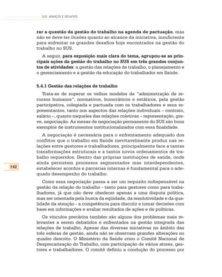 SUS: AVANÇOS E DESAFIOS




      rar a questão da gestão do trabalho na agenda de pactuação, mas
      não se deve ter ilusões quanto ao alcance da iniciativa, insuficiente
      para enfrentar os grandes desafios hoje encontrados na gestão do
      trabalho no SUS.
         A seguir, para exposição mais clara do tema, agrupou-se as prin-
      cipais ações da gestão do trabalho no SUS em três grandes conjun-
      tos de atividades: a gestão das relações de trabalho, o planejamento e
      o gerenciamento e a gestão da educação do trabalhador em Saúde.

      5.4.1 Gestão das relações de trabalho
         Trata-se de superar os velhos modelos de “administração de re-
      cursos humanos”, normativos, burocráticos e estáticos, pela gestão
      participativa, colegiada e pactuada com os trabalhadores e seus re-
      presentantes, tanto nos aspectos das relações individuais – contrato,
      salário –, quanto naqueles das relações coletivas – representação, gre-
      ve, negociação. As mesas de negociação permanente do SUS são bons
      exemplos de instrumentos institucionalizados com essa finalidade.
         A negociação é necessária para o enfrentamento adequado dos
      conflitos que o trabalho em Saúde inevitavelmente produz nas re-
      lações entre gestores e trabalhadores, principalmente face a tantas
      transformações estruturais e a tantos novos ordenamentos de tra-
      balho requeridos. Dentro das próprias instituições de saúde, onde
      ainda persistem processos segmentados mas interdependentes,
142   estabelecer acordos e parcerias internas é fundamental para o ade-
      quado desempenho do trabalho.
         Como essa negociação passa a ser um requisito indispensável na
      gestão da relação do trabalho - tanto para gestores como para traba-
      lhadores, já que não deve obedecer apenas a uma disputa política,
      mas ser orientada pela busca da eqüidade, da resolutividade e da qua-
      lidade da atenção - a competência para discutir e tomar decisões com
      base em informações e avaliar resultados de ações e de políticas.
         Os vínculos precários também são alguns dos problemas mais re-
      levantes a serem debatidos e enfrentados na gestão integrada das
      relações de trabalho. Apesar das diversas iniciativas no âmbito das
      três esferas de gestão, ainda não se observam grandes alterações no
      quadro descrito. O Ministério da Saúde criou o Comitê Nacional de
      Desprecarização do Trabalho, com participação de vários atores, ges-
      tores e trabalhadores. O comitê definiu a condução do processo por
 