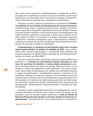 SUS: AVANÇOS E DESAFIOS




      des, como se faz tradicional e infrutiferamente e, sobretudo, na deter-
      minação das competências e perfis da força de trabalho, sendo muito
      importante sua articulação com o processo de formação e desenvolvi-
      mento educacional, baseado nas competências profissionais.
         Abrange, portanto, aspectos quantitativos e qualitativos. A institu-
      cionalização de um sistema de planejamento de recursos humanos,
      orientado pelas metas e objetivos institucionais, constitui um instru-
      mento importante de gestão e regulação da força de trabalho. Planejar
      recursos humanos significa incluir essa temática no planejamento dos
      órgãos federais, estaduais e municipais e trazer para os fóruns de de-
      cisão política do SUS, os conselhos e os órgãos colegiados, tripartite
      e bipartites, questões estratégicas como o financiamento dirigido à
      contratação da força de trabalho, qualificação dos trabalhadores e pro-
      gramas de proteção à saúde do trabalhador.
         O planejamento e a gerência de informações estão entre as áreas
      menos desenvolvidas na gestão do trabalho do SUS, como eviden-
      ciado pelos estudos supracitados e corroborado pela avaliação das
      funções essenciais da Saúde Pública realizada em seis Secretarias Es-
      taduais de Saúde, em 2005-200613.
         Uma das causas da baixa capacidade gerencial na área de Recursos
      Humanos é a ausência de informações básicas referentes ao con-
      junto de sua força de trabalho e a outros dados necessários à ges-
      tão do trabalho pelos seus órgãos de gestão. Observa-se que, na sua
      ausência, a folha de pagamento ainda predomina, em muitos casos,
144
      como única fonte de informações em relação aos servidores (efetivos
      e cargos comissionados) e trabalhadores ligados a contratos de ter-
      ceirização, deixando um vazio em relação a um necessário sistema de
      controle sobre a lotação real dos trabalhadores, sua qualificação e seu
      desempenho. Os sistemas de informações gerenciais são instrumen-
      tos essenciais à gestão do trabalho contribuindo para os processos de
      planejamento, monitoramento, desenvolvimento e avaliação da força
      de trabalho.
         Contudo, a baixa capacidade gerencial e de planejamento, nas Se-
      cretarias Estaduais de Saúde, não se limita à área de Gestão de In-
      formação, como os estudos citados mostraram: a área de Gestão de
      Recursos Humanos está situada no terceiro escalão da estrutura or-
      ganizacional, subordinando-se à área administrativa e financeira e,

      13
       Muller Neto JS et al., 2006.
 