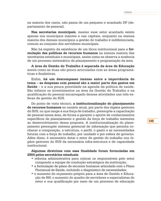 CONASS



na maioria dos casos, não passa de um pequeno e acanhado DP (de-
partamento de pessoal).
  Nas secretarias municipais, mesmo esse setor acanhado existe
apenas nos municípios maiores e nas capitais, enquanto na imensa
maioria dos demais municípios a gestão do trabalho é indiferenciada,
comum ao conjunto dos servidores municipais.
  Não há registro da existência de um lócus institucional para a for-
mulação das políticas de recursos humanos na imensa maioria das
secretarias estaduais e municipais, assim como se observa a ausência
de um processo sistemático de planejamento e programação da área.
   A área de Gestão do Trabalho é separada da área de Educação
assim como as duas são pouco articuladas com as áreas programá-
ticas e finalísticas.
   Enfim, há um descompasso imenso entre a importância do
tema – as despesas com pessoal são a maior parte dos gastos em
Saúde – e a sua pouca prioridade na agenda da política de saúde.
São ínfimos os investimentos na área da Gestão do Trabalho e na
qualificação do pessoal encarregado dessas atividades nas três es-
feras de gestão do SUS.
   Do ponto de vista técnico, a institucionalização do planejamento
de recursos humanos no cenário atual, por parte dos órgãos gestores
do SUS, no que tange à sua força de trabalho, pressupõe a capacitação
de pessoal nessa área, de forma a garantir o aporte de conhecimentos
específicos de planejamento e gestão da força de trabalho inerentes
                                                                        145
ao desenvolvimento dessa proposta. A institucionalização do plane-
jamento pressupõe sistema gerencial de informação que permita co-
nhecer a composição, a estrutura, o perfil, o gasto e as necessidades
futuras com a força de trabalho, por unidade e por esfera de governo.
Além disso, é necessário dotar o setor de gestão do trabalho nos ór-
gãos gestores do SUS da necessária infra-estrutura e de capacidade
institucional.
  Algumas diretrizes com essa finalidade foram formuladas em
2004 pelos secretários estaduais:
  • reforma administrativa para colocar os responsáveis pelo setor
     compondo a equipe de condução estratégica da instituição;
  • a formulação de plano de recursos humanos articulado com o Plano
     Plurianual de Saúde, incluindo o diagnóstico de necessidades;
  • o aumento do orçamento próprio para a área de Gestão e Educa-
     ção de RH; o aumento do quadro de servidores e especialistas do
     setor e sua qualificação por meio de um processo de educação
 